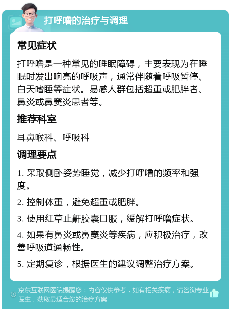 打呼噜的治疗与调理 常见症状 打呼噜是一种常见的睡眠障碍，主要表现为在睡眠时发出响亮的呼吸声，通常伴随着呼吸暂停、白天嗜睡等症状。易感人群包括超重或肥胖者、鼻炎或鼻窦炎患者等。 推荐科室 耳鼻喉科、呼吸科 调理要点 1. 采取侧卧姿势睡觉，减少打呼噜的频率和强度。 2. 控制体重，避免超重或肥胖。 3. 使用红草止鼾胶囊口服，缓解打呼噜症状。 4. 如果有鼻炎或鼻窦炎等疾病，应积极治疗，改善呼吸道通畅性。 5. 定期复诊，根据医生的建议调整治疗方案。