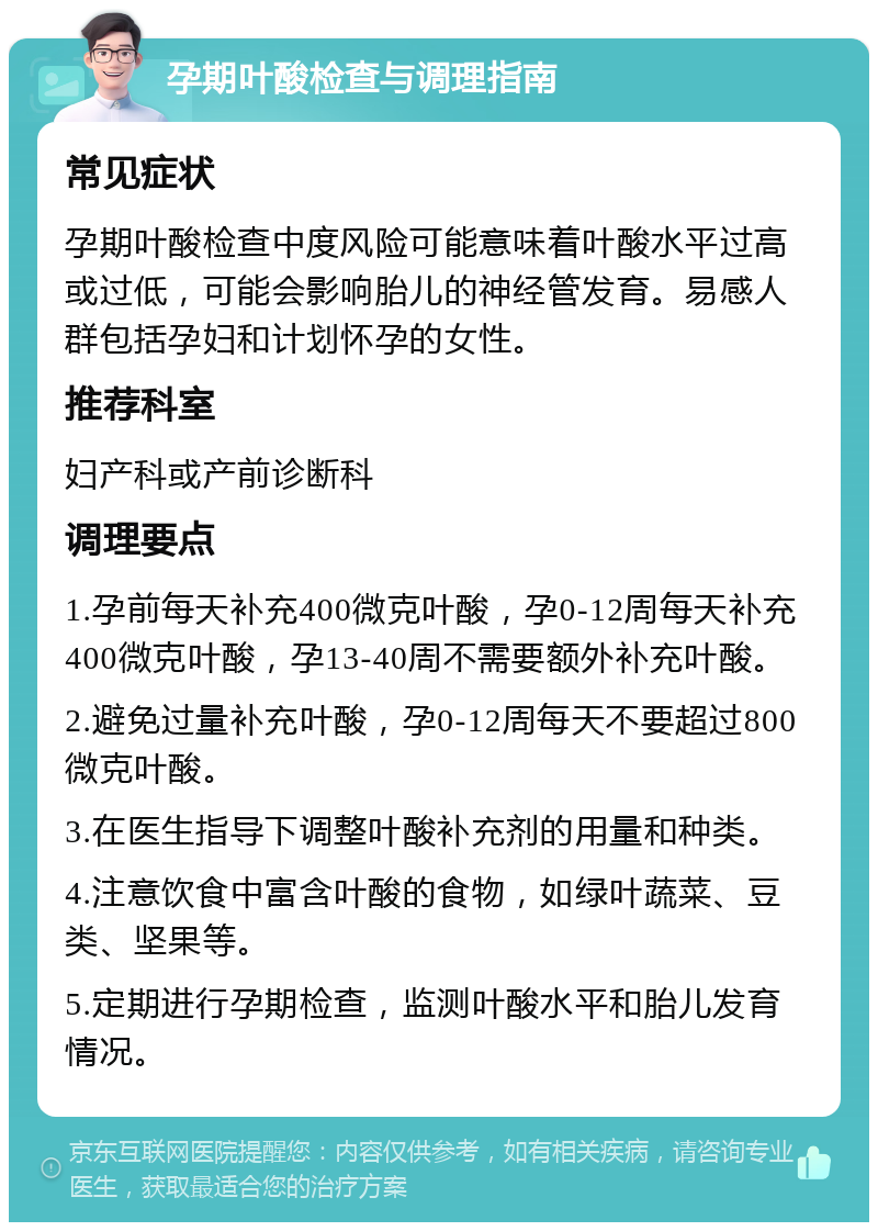 孕期叶酸检查与调理指南 常见症状 孕期叶酸检查中度风险可能意味着叶酸水平过高或过低，可能会影响胎儿的神经管发育。易感人群包括孕妇和计划怀孕的女性。 推荐科室 妇产科或产前诊断科 调理要点 1.孕前每天补充400微克叶酸，孕0-12周每天补充400微克叶酸，孕13-40周不需要额外补充叶酸。 2.避免过量补充叶酸，孕0-12周每天不要超过800微克叶酸。 3.在医生指导下调整叶酸补充剂的用量和种类。 4.注意饮食中富含叶酸的食物，如绿叶蔬菜、豆类、坚果等。 5.定期进行孕期检查，监测叶酸水平和胎儿发育情况。