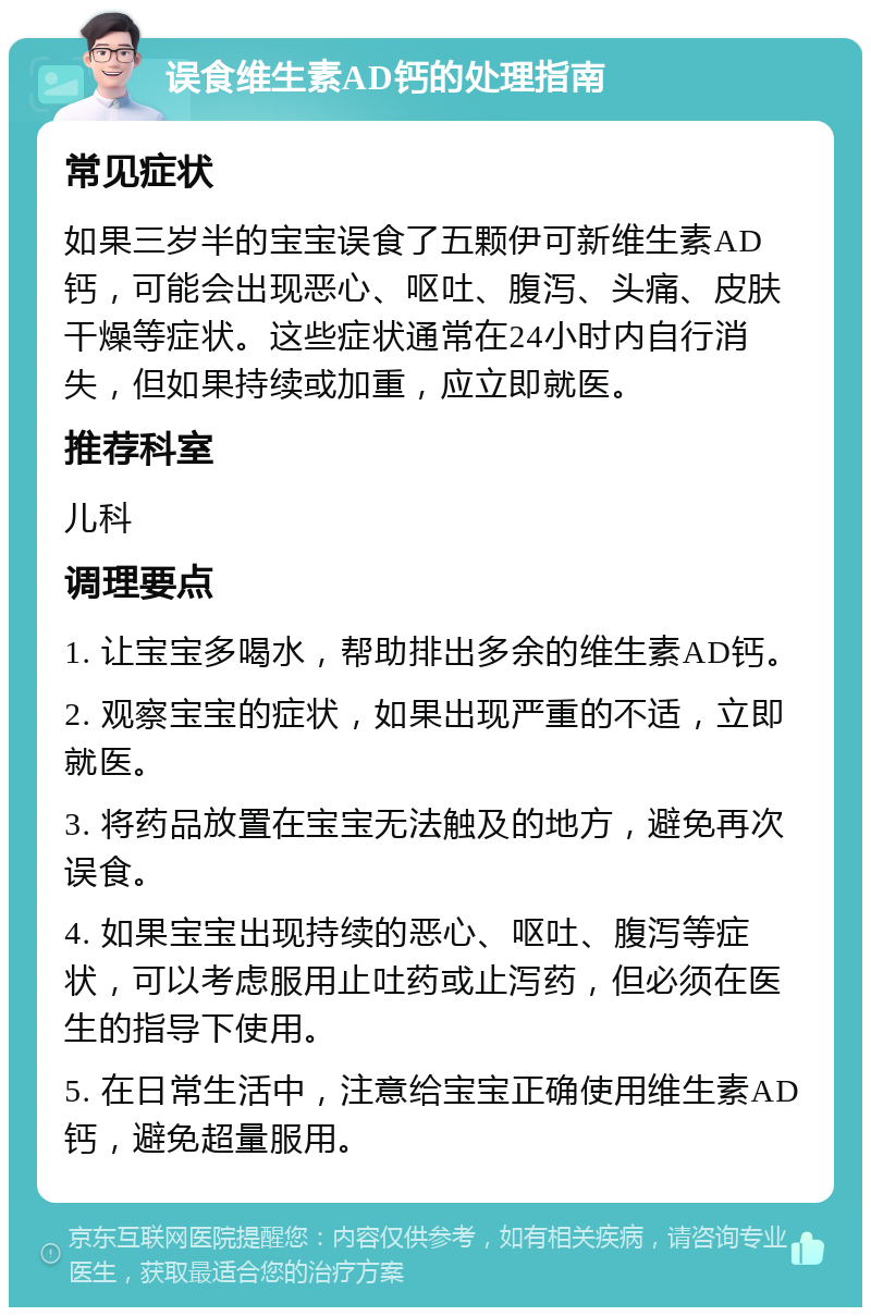 误食维生素AD钙的处理指南 常见症状 如果三岁半的宝宝误食了五颗伊可新维生素AD钙，可能会出现恶心、呕吐、腹泻、头痛、皮肤干燥等症状。这些症状通常在24小时内自行消失，但如果持续或加重，应立即就医。 推荐科室 儿科 调理要点 1. 让宝宝多喝水，帮助排出多余的维生素AD钙。 2. 观察宝宝的症状，如果出现严重的不适，立即就医。 3. 将药品放置在宝宝无法触及的地方，避免再次误食。 4. 如果宝宝出现持续的恶心、呕吐、腹泻等症状，可以考虑服用止吐药或止泻药，但必须在医生的指导下使用。 5. 在日常生活中，注意给宝宝正确使用维生素AD钙，避免超量服用。