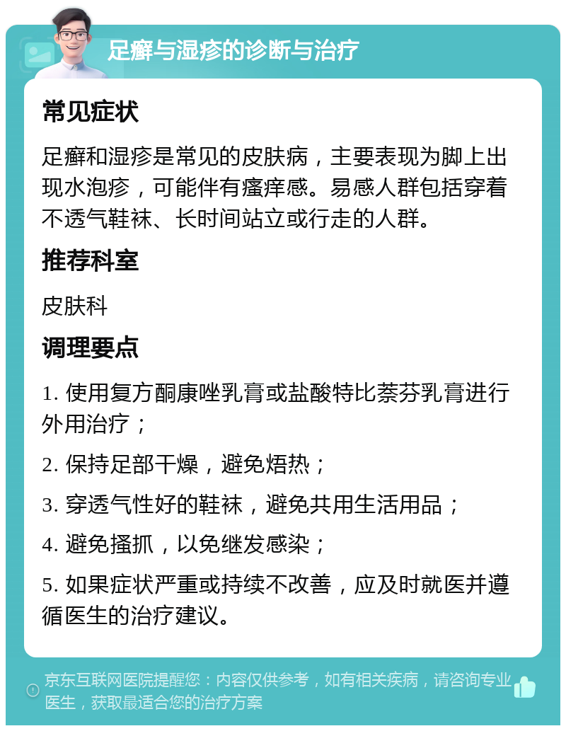 足癣与湿疹的诊断与治疗 常见症状 足癣和湿疹是常见的皮肤病，主要表现为脚上出现水泡疹，可能伴有瘙痒感。易感人群包括穿着不透气鞋袜、长时间站立或行走的人群。 推荐科室 皮肤科 调理要点 1. 使用复方酮康唑乳膏或盐酸特比萘芬乳膏进行外用治疗； 2. 保持足部干燥，避免焐热； 3. 穿透气性好的鞋袜，避免共用生活用品； 4. 避免搔抓，以免继发感染； 5. 如果症状严重或持续不改善，应及时就医并遵循医生的治疗建议。