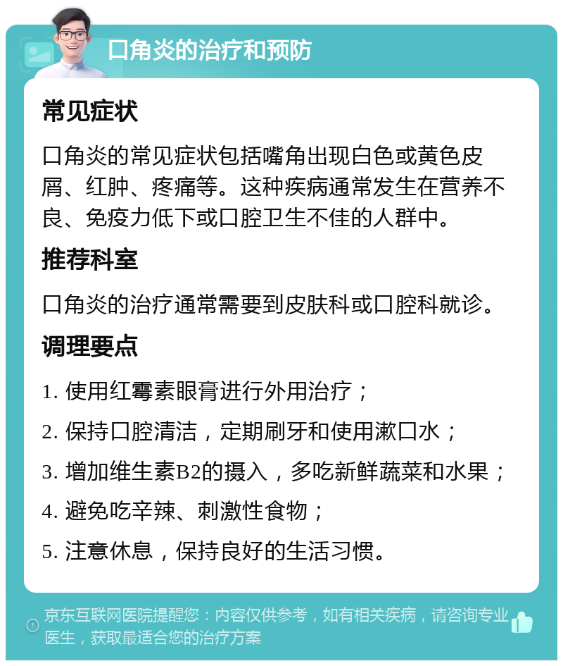 口角炎的治疗和预防 常见症状 口角炎的常见症状包括嘴角出现白色或黄色皮屑、红肿、疼痛等。这种疾病通常发生在营养不良、免疫力低下或口腔卫生不佳的人群中。 推荐科室 口角炎的治疗通常需要到皮肤科或口腔科就诊。 调理要点 1. 使用红霉素眼膏进行外用治疗； 2. 保持口腔清洁，定期刷牙和使用漱口水； 3. 增加维生素B2的摄入，多吃新鲜蔬菜和水果； 4. 避免吃辛辣、刺激性食物； 5. 注意休息，保持良好的生活习惯。