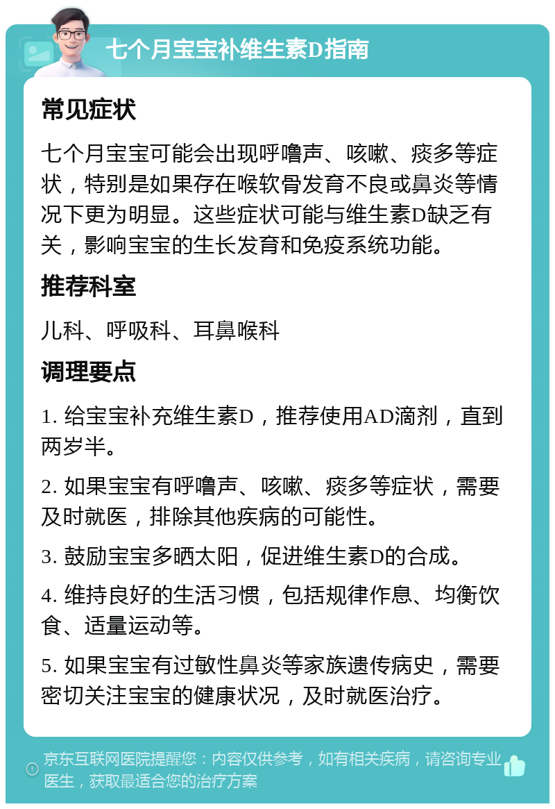 七个月宝宝补维生素D指南 常见症状 七个月宝宝可能会出现呼噜声、咳嗽、痰多等症状，特别是如果存在喉软骨发育不良或鼻炎等情况下更为明显。这些症状可能与维生素D缺乏有关，影响宝宝的生长发育和免疫系统功能。 推荐科室 儿科、呼吸科、耳鼻喉科 调理要点 1. 给宝宝补充维生素D，推荐使用AD滴剂，直到两岁半。 2. 如果宝宝有呼噜声、咳嗽、痰多等症状，需要及时就医，排除其他疾病的可能性。 3. 鼓励宝宝多晒太阳，促进维生素D的合成。 4. 维持良好的生活习惯，包括规律作息、均衡饮食、适量运动等。 5. 如果宝宝有过敏性鼻炎等家族遗传病史，需要密切关注宝宝的健康状况，及时就医治疗。