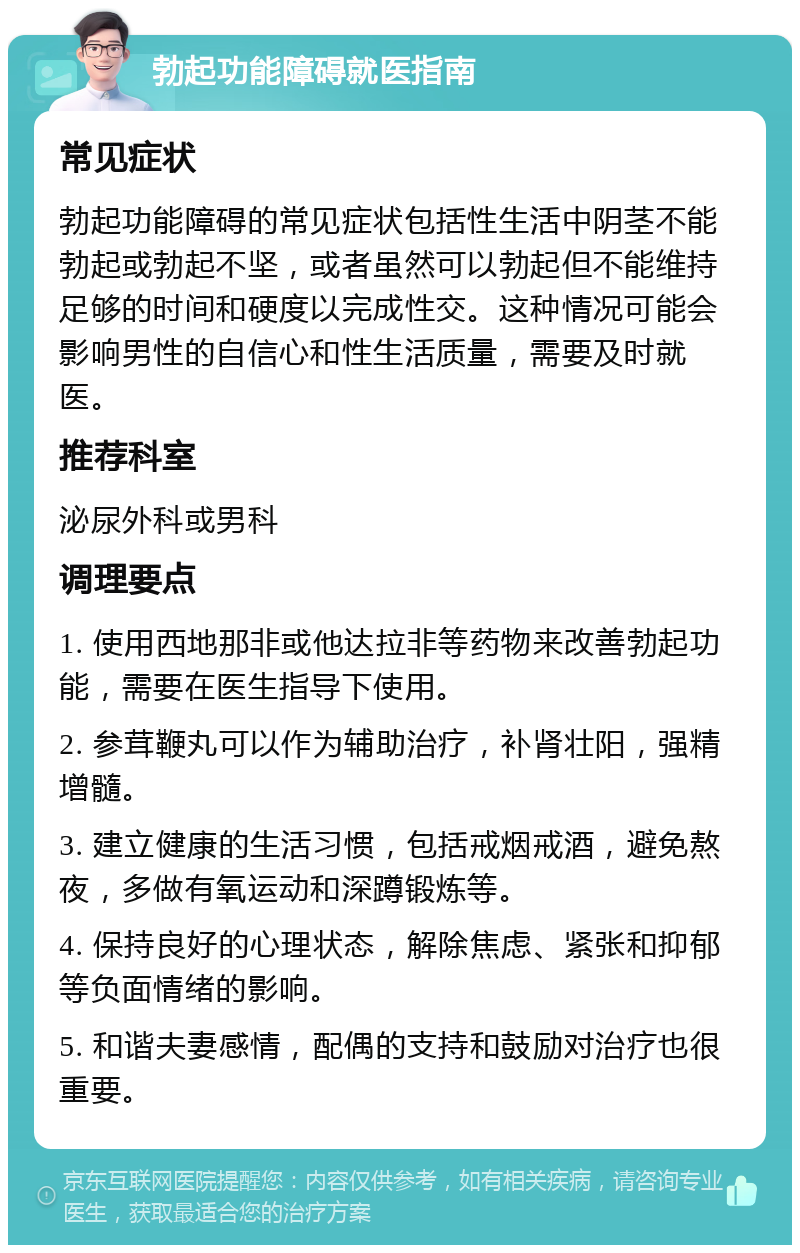 勃起功能障碍就医指南 常见症状 勃起功能障碍的常见症状包括性生活中阴茎不能勃起或勃起不坚，或者虽然可以勃起但不能维持足够的时间和硬度以完成性交。这种情况可能会影响男性的自信心和性生活质量，需要及时就医。 推荐科室 泌尿外科或男科 调理要点 1. 使用西地那非或他达拉非等药物来改善勃起功能，需要在医生指导下使用。 2. 参茸鞭丸可以作为辅助治疗，补肾壮阳，强精增髓。 3. 建立健康的生活习惯，包括戒烟戒酒，避免熬夜，多做有氧运动和深蹲锻炼等。 4. 保持良好的心理状态，解除焦虑、紧张和抑郁等负面情绪的影响。 5. 和谐夫妻感情，配偶的支持和鼓励对治疗也很重要。