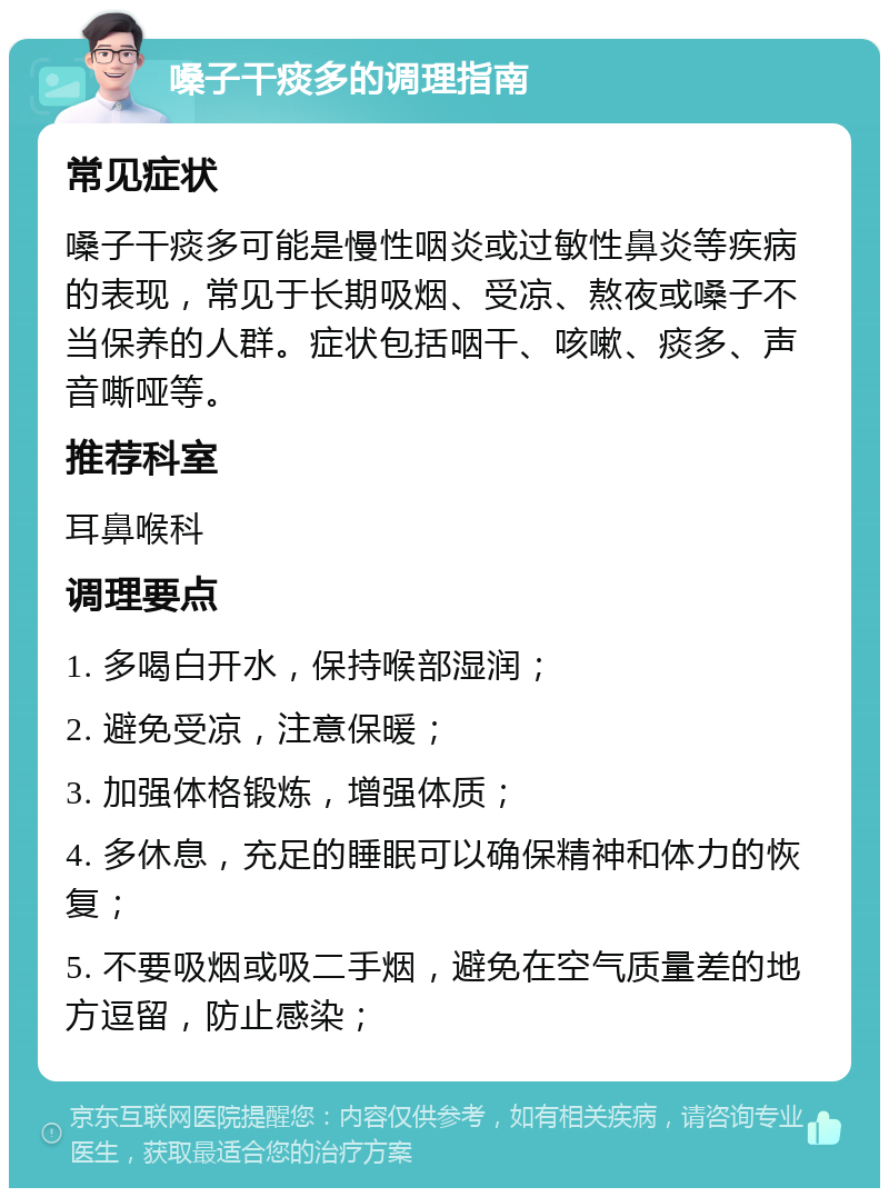 嗓子干痰多的调理指南 常见症状 嗓子干痰多可能是慢性咽炎或过敏性鼻炎等疾病的表现，常见于长期吸烟、受凉、熬夜或嗓子不当保养的人群。症状包括咽干、咳嗽、痰多、声音嘶哑等。 推荐科室 耳鼻喉科 调理要点 1. 多喝白开水，保持喉部湿润； 2. 避免受凉，注意保暖； 3. 加强体格锻炼，增强体质； 4. 多休息，充足的睡眠可以确保精神和体力的恢复； 5. 不要吸烟或吸二手烟，避免在空气质量差的地方逗留，防止感染；