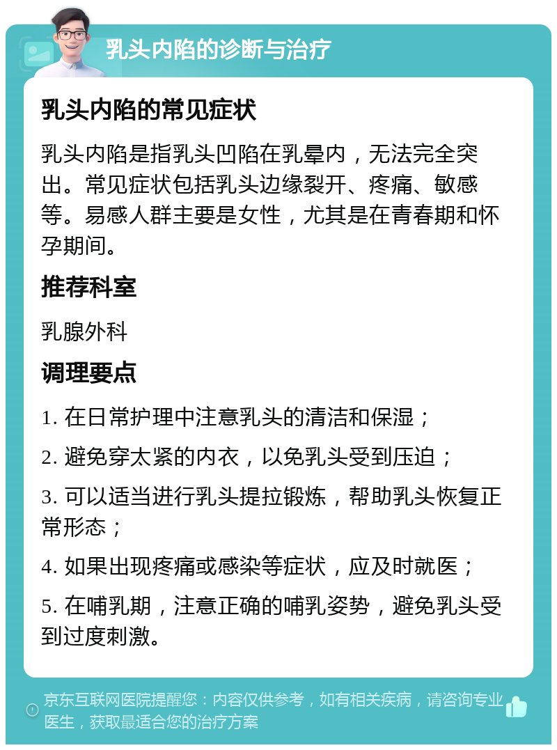 乳头内陷的诊断与治疗 乳头内陷的常见症状 乳头内陷是指乳头凹陷在乳晕内，无法完全突出。常见症状包括乳头边缘裂开、疼痛、敏感等。易感人群主要是女性，尤其是在青春期和怀孕期间。 推荐科室 乳腺外科 调理要点 1. 在日常护理中注意乳头的清洁和保湿； 2. 避免穿太紧的内衣，以免乳头受到压迫； 3. 可以适当进行乳头提拉锻炼，帮助乳头恢复正常形态； 4. 如果出现疼痛或感染等症状，应及时就医； 5. 在哺乳期，注意正确的哺乳姿势，避免乳头受到过度刺激。