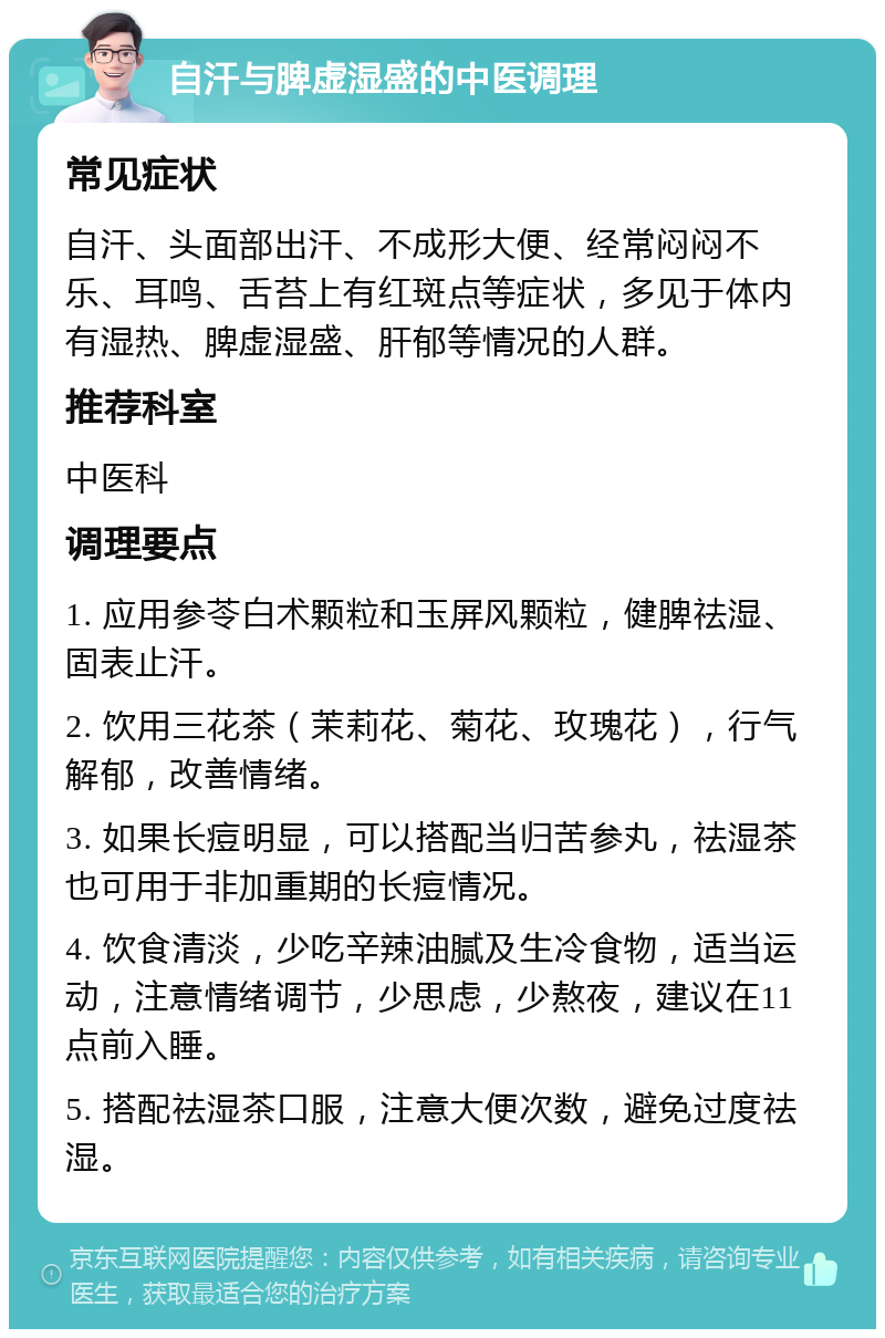 自汗与脾虚湿盛的中医调理 常见症状 自汗、头面部出汗、不成形大便、经常闷闷不乐、耳鸣、舌苔上有红斑点等症状，多见于体内有湿热、脾虚湿盛、肝郁等情况的人群。 推荐科室 中医科 调理要点 1. 应用参苓白术颗粒和玉屏风颗粒，健脾祛湿、固表止汗。 2. 饮用三花茶（茉莉花、菊花、玫瑰花），行气解郁，改善情绪。 3. 如果长痘明显，可以搭配当归苦参丸，祛湿茶也可用于非加重期的长痘情况。 4. 饮食清淡，少吃辛辣油腻及生冷食物，适当运动，注意情绪调节，少思虑，少熬夜，建议在11点前入睡。 5. 搭配祛湿茶口服，注意大便次数，避免过度祛湿。