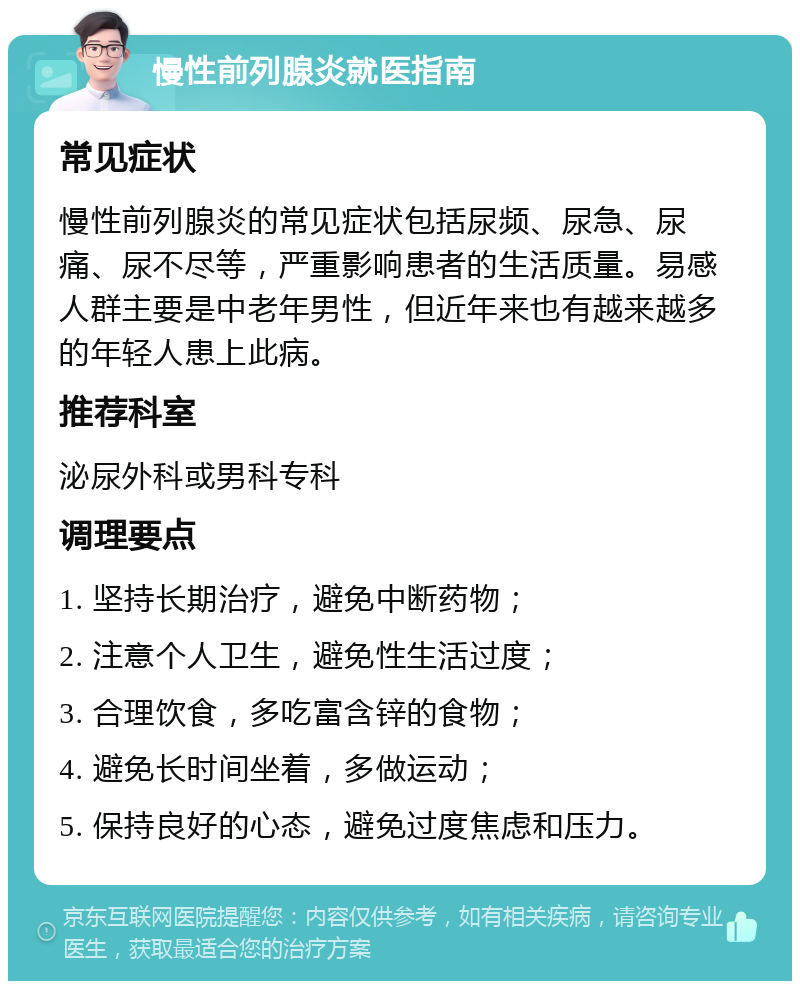 慢性前列腺炎就医指南 常见症状 慢性前列腺炎的常见症状包括尿频、尿急、尿痛、尿不尽等，严重影响患者的生活质量。易感人群主要是中老年男性，但近年来也有越来越多的年轻人患上此病。 推荐科室 泌尿外科或男科专科 调理要点 1. 坚持长期治疗，避免中断药物； 2. 注意个人卫生，避免性生活过度； 3. 合理饮食，多吃富含锌的食物； 4. 避免长时间坐着，多做运动； 5. 保持良好的心态，避免过度焦虑和压力。