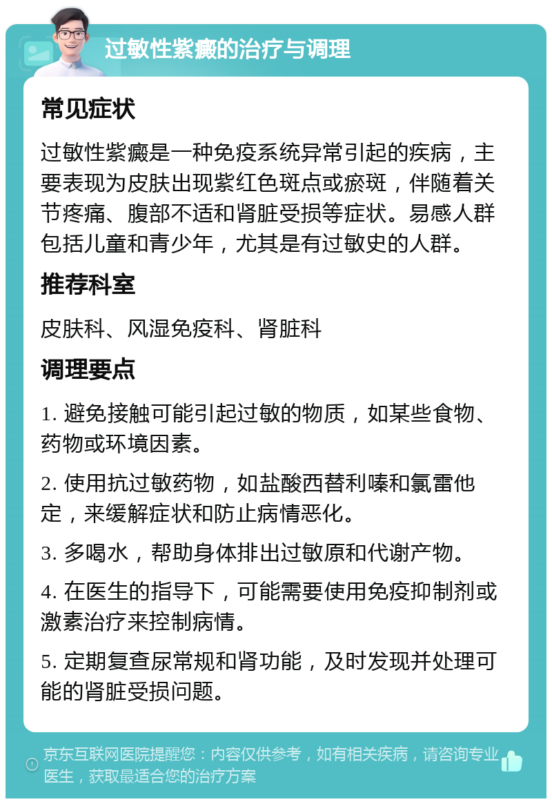 过敏性紫癜的治疗与调理 常见症状 过敏性紫癜是一种免疫系统异常引起的疾病，主要表现为皮肤出现紫红色斑点或瘀斑，伴随着关节疼痛、腹部不适和肾脏受损等症状。易感人群包括儿童和青少年，尤其是有过敏史的人群。 推荐科室 皮肤科、风湿免疫科、肾脏科 调理要点 1. 避免接触可能引起过敏的物质，如某些食物、药物或环境因素。 2. 使用抗过敏药物，如盐酸西替利嗪和氯雷他定，来缓解症状和防止病情恶化。 3. 多喝水，帮助身体排出过敏原和代谢产物。 4. 在医生的指导下，可能需要使用免疫抑制剂或激素治疗来控制病情。 5. 定期复查尿常规和肾功能，及时发现并处理可能的肾脏受损问题。