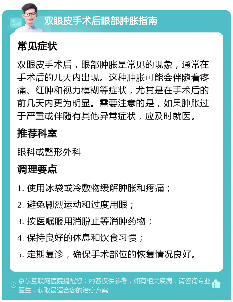 双眼皮手术后眼部肿胀指南 常见症状 双眼皮手术后，眼部肿胀是常见的现象，通常在手术后的几天内出现。这种肿胀可能会伴随着疼痛、红肿和视力模糊等症状，尤其是在手术后的前几天内更为明显。需要注意的是，如果肿胀过于严重或伴随有其他异常症状，应及时就医。 推荐科室 眼科或整形外科 调理要点 1. 使用冰袋或冷敷物缓解肿胀和疼痛； 2. 避免剧烈运动和过度用眼； 3. 按医嘱服用消脱止等消肿药物； 4. 保持良好的休息和饮食习惯； 5. 定期复诊，确保手术部位的恢复情况良好。