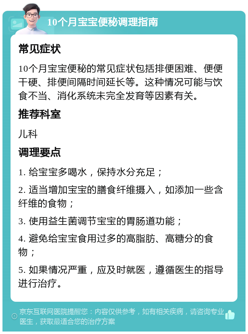 10个月宝宝便秘调理指南 常见症状 10个月宝宝便秘的常见症状包括排便困难、便便干硬、排便间隔时间延长等。这种情况可能与饮食不当、消化系统未完全发育等因素有关。 推荐科室 儿科 调理要点 1. 给宝宝多喝水，保持水分充足； 2. 适当增加宝宝的膳食纤维摄入，如添加一些含纤维的食物； 3. 使用益生菌调节宝宝的胃肠道功能； 4. 避免给宝宝食用过多的高脂肪、高糖分的食物； 5. 如果情况严重，应及时就医，遵循医生的指导进行治疗。