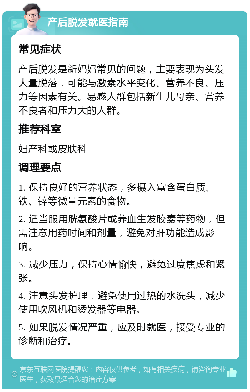 产后脱发就医指南 常见症状 产后脱发是新妈妈常见的问题，主要表现为头发大量脱落，可能与激素水平变化、营养不良、压力等因素有关。易感人群包括新生儿母亲、营养不良者和压力大的人群。 推荐科室 妇产科或皮肤科 调理要点 1. 保持良好的营养状态，多摄入富含蛋白质、铁、锌等微量元素的食物。 2. 适当服用胱氨酸片或养血生发胶囊等药物，但需注意用药时间和剂量，避免对肝功能造成影响。 3. 减少压力，保持心情愉快，避免过度焦虑和紧张。 4. 注意头发护理，避免使用过热的水洗头，减少使用吹风机和烫发器等电器。 5. 如果脱发情况严重，应及时就医，接受专业的诊断和治疗。