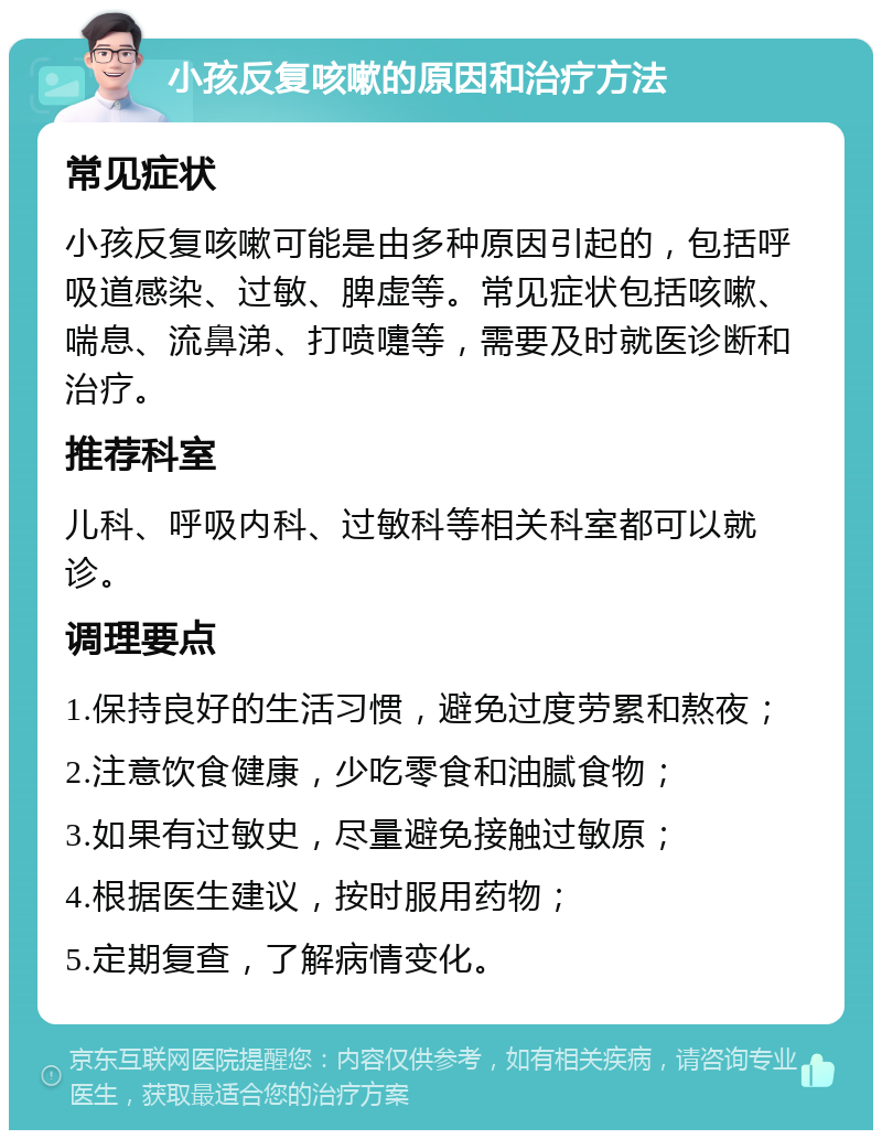 小孩反复咳嗽的原因和治疗方法 常见症状 小孩反复咳嗽可能是由多种原因引起的，包括呼吸道感染、过敏、脾虚等。常见症状包括咳嗽、喘息、流鼻涕、打喷嚏等，需要及时就医诊断和治疗。 推荐科室 儿科、呼吸内科、过敏科等相关科室都可以就诊。 调理要点 1.保持良好的生活习惯，避免过度劳累和熬夜； 2.注意饮食健康，少吃零食和油腻食物； 3.如果有过敏史，尽量避免接触过敏原； 4.根据医生建议，按时服用药物； 5.定期复查，了解病情变化。