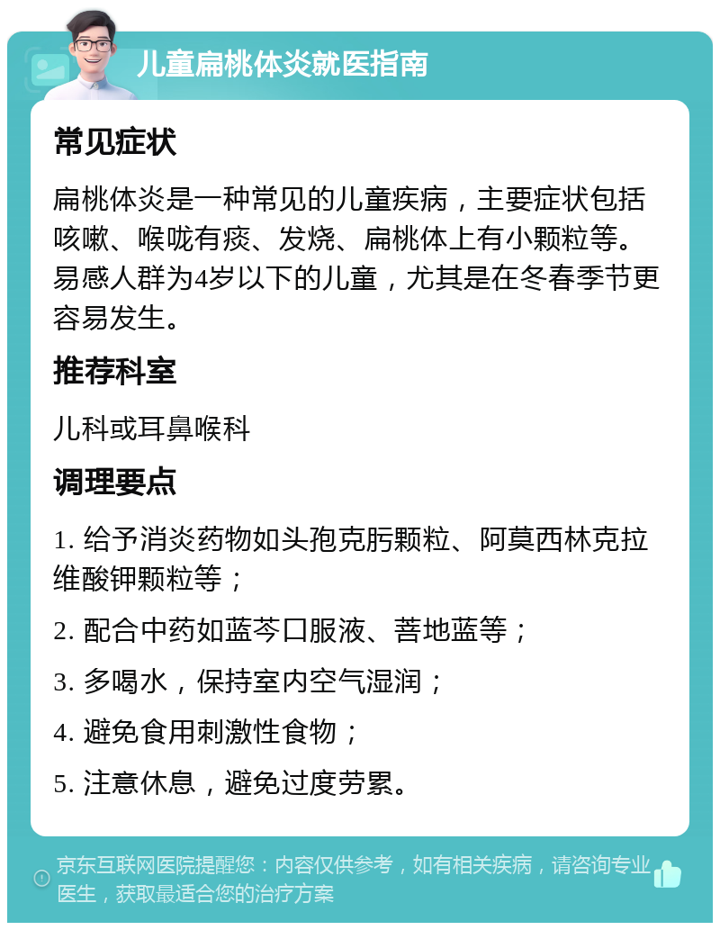 儿童扁桃体炎就医指南 常见症状 扁桃体炎是一种常见的儿童疾病，主要症状包括咳嗽、喉咙有痰、发烧、扁桃体上有小颗粒等。易感人群为4岁以下的儿童，尤其是在冬春季节更容易发生。 推荐科室 儿科或耳鼻喉科 调理要点 1. 给予消炎药物如头孢克肟颗粒、阿莫西林克拉维酸钾颗粒等； 2. 配合中药如蓝芩口服液、菩地蓝等； 3. 多喝水，保持室内空气湿润； 4. 避免食用刺激性食物； 5. 注意休息，避免过度劳累。