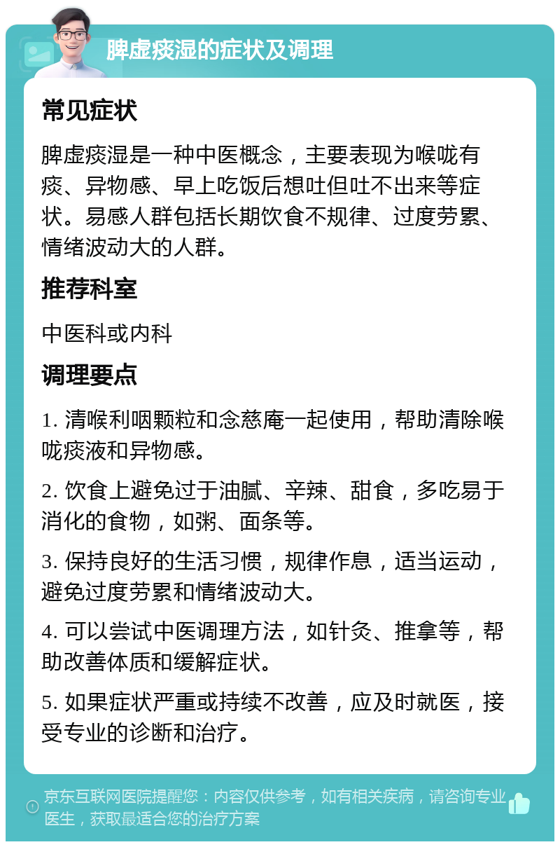 脾虚痰湿的症状及调理 常见症状 脾虚痰湿是一种中医概念，主要表现为喉咙有痰、异物感、早上吃饭后想吐但吐不出来等症状。易感人群包括长期饮食不规律、过度劳累、情绪波动大的人群。 推荐科室 中医科或内科 调理要点 1. 清喉利咽颗粒和念慈庵一起使用，帮助清除喉咙痰液和异物感。 2. 饮食上避免过于油腻、辛辣、甜食，多吃易于消化的食物，如粥、面条等。 3. 保持良好的生活习惯，规律作息，适当运动，避免过度劳累和情绪波动大。 4. 可以尝试中医调理方法，如针灸、推拿等，帮助改善体质和缓解症状。 5. 如果症状严重或持续不改善，应及时就医，接受专业的诊断和治疗。