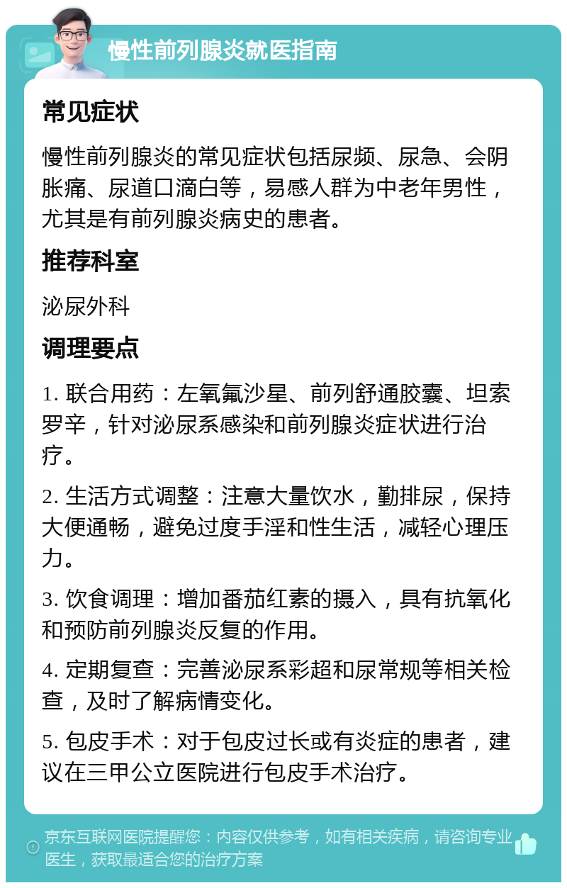 慢性前列腺炎就医指南 常见症状 慢性前列腺炎的常见症状包括尿频、尿急、会阴胀痛、尿道口滴白等，易感人群为中老年男性，尤其是有前列腺炎病史的患者。 推荐科室 泌尿外科 调理要点 1. 联合用药：左氧氟沙星、前列舒通胶囊、坦索罗辛，针对泌尿系感染和前列腺炎症状进行治疗。 2. 生活方式调整：注意大量饮水，勤排尿，保持大便通畅，避免过度手淫和性生活，减轻心理压力。 3. 饮食调理：增加番茄红素的摄入，具有抗氧化和预防前列腺炎反复的作用。 4. 定期复查：完善泌尿系彩超和尿常规等相关检查，及时了解病情变化。 5. 包皮手术：对于包皮过长或有炎症的患者，建议在三甲公立医院进行包皮手术治疗。