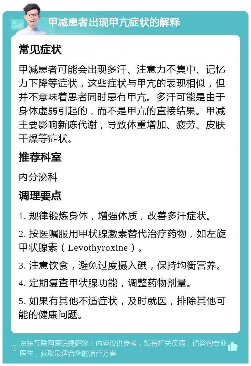 甲减患者出现甲亢症状的解释 常见症状 甲减患者可能会出现多汗、注意力不集中、记忆力下降等症状，这些症状与甲亢的表现相似，但并不意味着患者同时患有甲亢。多汗可能是由于身体虚弱引起的，而不是甲亢的直接结果。甲减主要影响新陈代谢，导致体重增加、疲劳、皮肤干燥等症状。 推荐科室 内分泌科 调理要点 1. 规律锻炼身体，增强体质，改善多汗症状。 2. 按医嘱服用甲状腺激素替代治疗药物，如左旋甲状腺素（Levothyroxine）。 3. 注意饮食，避免过度摄入碘，保持均衡营养。 4. 定期复查甲状腺功能，调整药物剂量。 5. 如果有其他不适症状，及时就医，排除其他可能的健康问题。