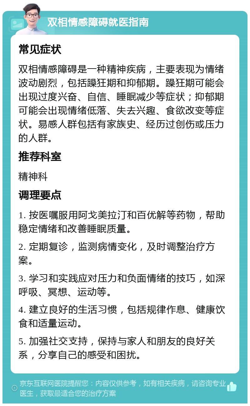 双相情感障碍就医指南 常见症状 双相情感障碍是一种精神疾病，主要表现为情绪波动剧烈，包括躁狂期和抑郁期。躁狂期可能会出现过度兴奋、自信、睡眠减少等症状；抑郁期可能会出现情绪低落、失去兴趣、食欲改变等症状。易感人群包括有家族史、经历过创伤或压力的人群。 推荐科室 精神科 调理要点 1. 按医嘱服用阿戈美拉汀和百优解等药物，帮助稳定情绪和改善睡眠质量。 2. 定期复诊，监测病情变化，及时调整治疗方案。 3. 学习和实践应对压力和负面情绪的技巧，如深呼吸、冥想、运动等。 4. 建立良好的生活习惯，包括规律作息、健康饮食和适量运动。 5. 加强社交支持，保持与家人和朋友的良好关系，分享自己的感受和困扰。