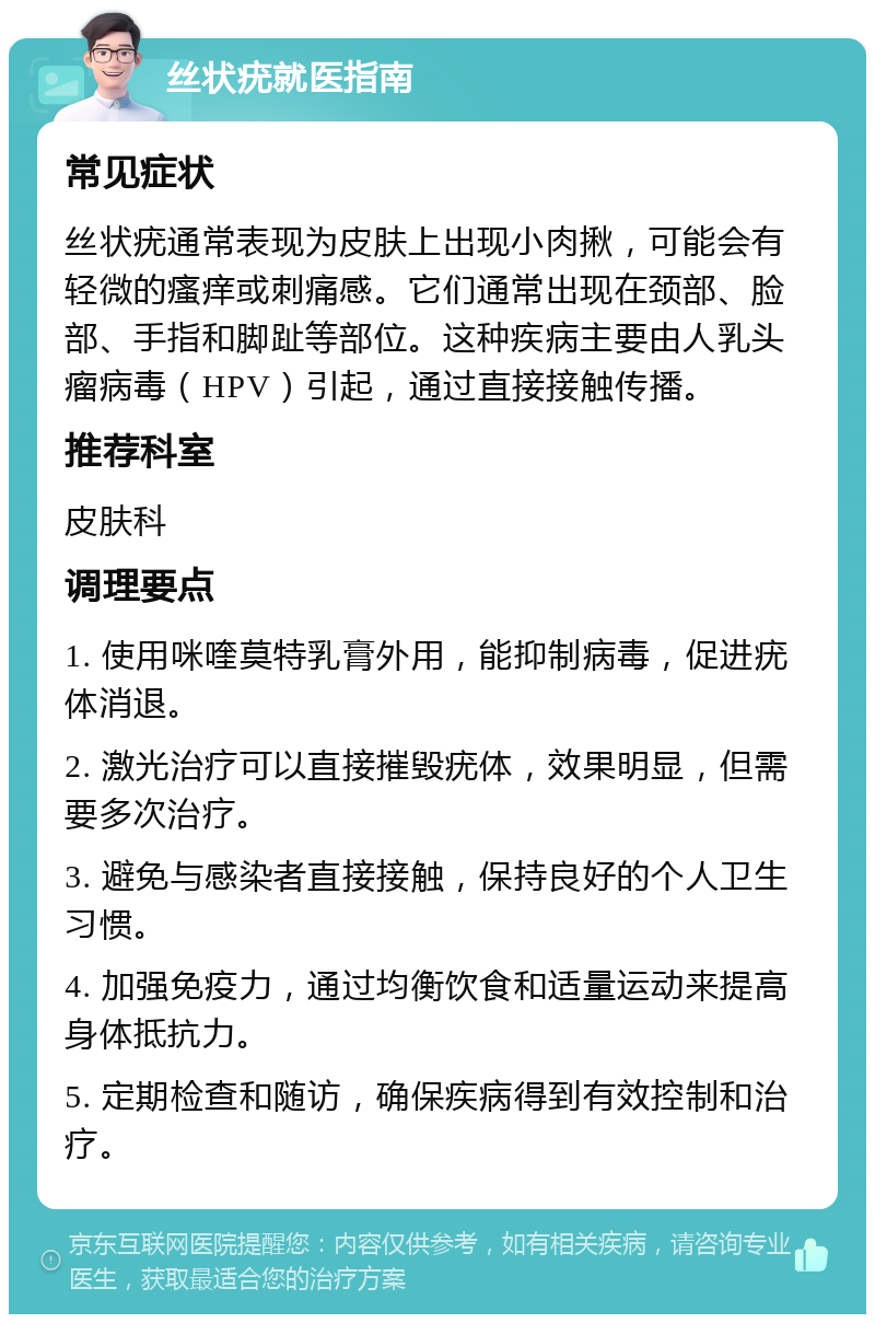 丝状疣就医指南 常见症状 丝状疣通常表现为皮肤上出现小肉揪，可能会有轻微的瘙痒或刺痛感。它们通常出现在颈部、脸部、手指和脚趾等部位。这种疾病主要由人乳头瘤病毒（HPV）引起，通过直接接触传播。 推荐科室 皮肤科 调理要点 1. 使用咪喹莫特乳膏外用，能抑制病毒，促进疣体消退。 2. 激光治疗可以直接摧毁疣体，效果明显，但需要多次治疗。 3. 避免与感染者直接接触，保持良好的个人卫生习惯。 4. 加强免疫力，通过均衡饮食和适量运动来提高身体抵抗力。 5. 定期检查和随访，确保疾病得到有效控制和治疗。