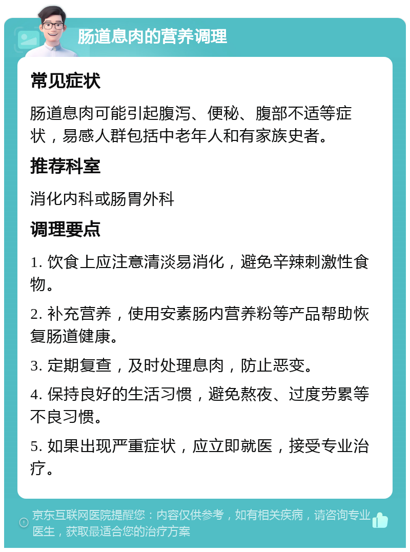 肠道息肉的营养调理 常见症状 肠道息肉可能引起腹泻、便秘、腹部不适等症状，易感人群包括中老年人和有家族史者。 推荐科室 消化内科或肠胃外科 调理要点 1. 饮食上应注意清淡易消化，避免辛辣刺激性食物。 2. 补充营养，使用安素肠内营养粉等产品帮助恢复肠道健康。 3. 定期复查，及时处理息肉，防止恶变。 4. 保持良好的生活习惯，避免熬夜、过度劳累等不良习惯。 5. 如果出现严重症状，应立即就医，接受专业治疗。