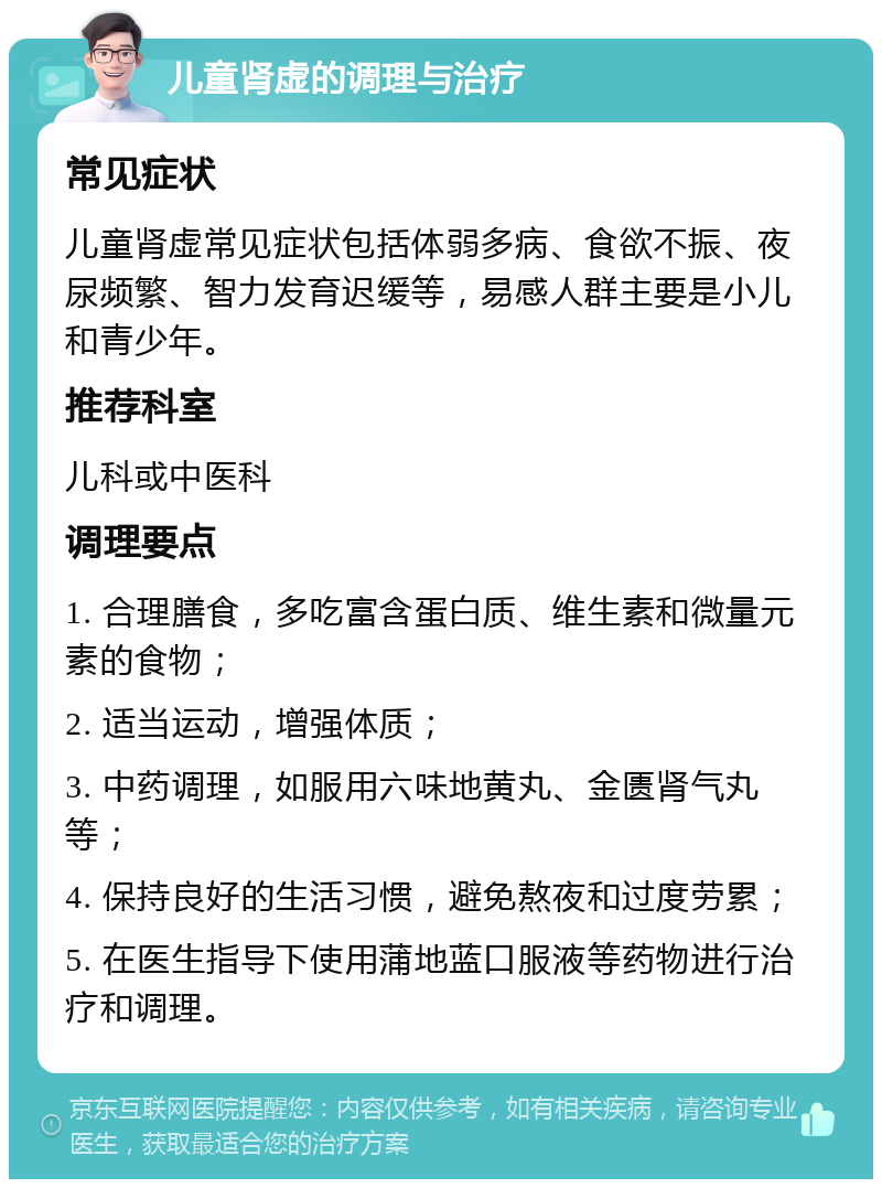 儿童肾虚的调理与治疗 常见症状 儿童肾虚常见症状包括体弱多病、食欲不振、夜尿频繁、智力发育迟缓等，易感人群主要是小儿和青少年。 推荐科室 儿科或中医科 调理要点 1. 合理膳食，多吃富含蛋白质、维生素和微量元素的食物； 2. 适当运动，增强体质； 3. 中药调理，如服用六味地黄丸、金匮肾气丸等； 4. 保持良好的生活习惯，避免熬夜和过度劳累； 5. 在医生指导下使用蒲地蓝口服液等药物进行治疗和调理。