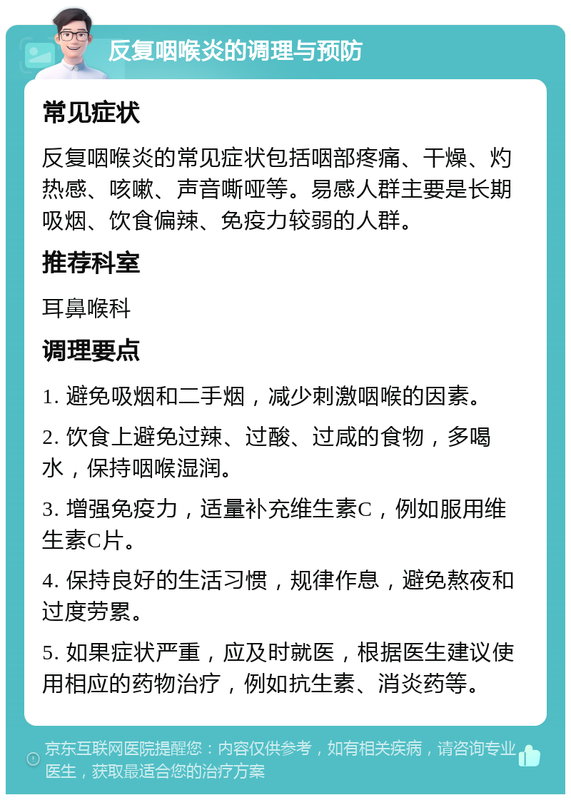 反复咽喉炎的调理与预防 常见症状 反复咽喉炎的常见症状包括咽部疼痛、干燥、灼热感、咳嗽、声音嘶哑等。易感人群主要是长期吸烟、饮食偏辣、免疫力较弱的人群。 推荐科室 耳鼻喉科 调理要点 1. 避免吸烟和二手烟，减少刺激咽喉的因素。 2. 饮食上避免过辣、过酸、过咸的食物，多喝水，保持咽喉湿润。 3. 增强免疫力，适量补充维生素C，例如服用维生素C片。 4. 保持良好的生活习惯，规律作息，避免熬夜和过度劳累。 5. 如果症状严重，应及时就医，根据医生建议使用相应的药物治疗，例如抗生素、消炎药等。