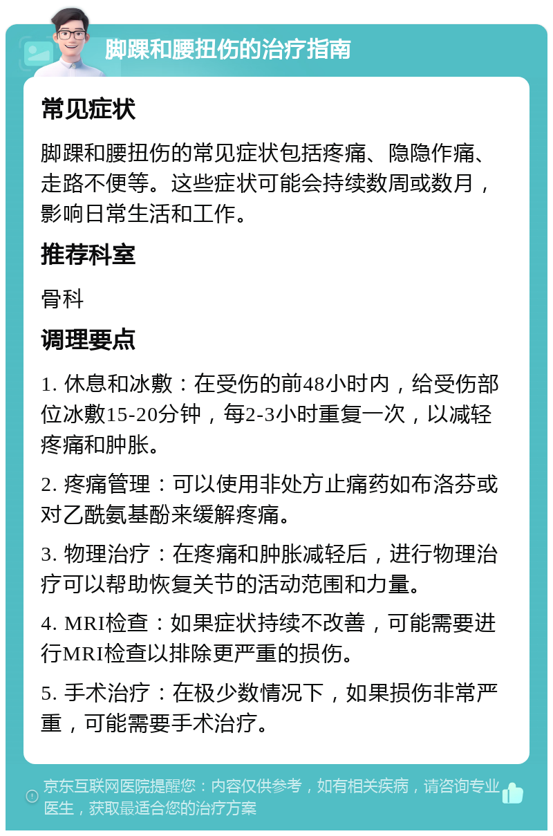 脚踝和腰扭伤的治疗指南 常见症状 脚踝和腰扭伤的常见症状包括疼痛、隐隐作痛、走路不便等。这些症状可能会持续数周或数月，影响日常生活和工作。 推荐科室 骨科 调理要点 1. 休息和冰敷：在受伤的前48小时内，给受伤部位冰敷15-20分钟，每2-3小时重复一次，以减轻疼痛和肿胀。 2. 疼痛管理：可以使用非处方止痛药如布洛芬或对乙酰氨基酚来缓解疼痛。 3. 物理治疗：在疼痛和肿胀减轻后，进行物理治疗可以帮助恢复关节的活动范围和力量。 4. MRI检查：如果症状持续不改善，可能需要进行MRI检查以排除更严重的损伤。 5. 手术治疗：在极少数情况下，如果损伤非常严重，可能需要手术治疗。