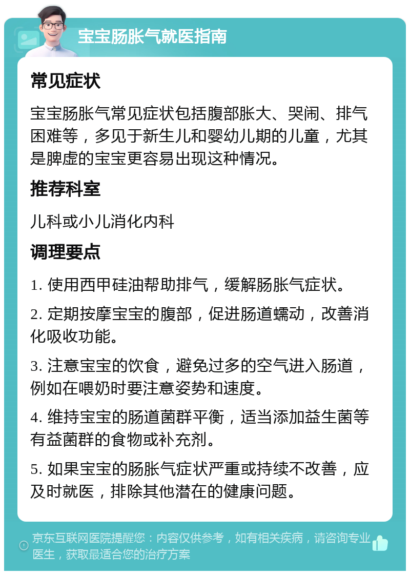 宝宝肠胀气就医指南 常见症状 宝宝肠胀气常见症状包括腹部胀大、哭闹、排气困难等，多见于新生儿和婴幼儿期的儿童，尤其是脾虚的宝宝更容易出现这种情况。 推荐科室 儿科或小儿消化内科 调理要点 1. 使用西甲硅油帮助排气，缓解肠胀气症状。 2. 定期按摩宝宝的腹部，促进肠道蠕动，改善消化吸收功能。 3. 注意宝宝的饮食，避免过多的空气进入肠道，例如在喂奶时要注意姿势和速度。 4. 维持宝宝的肠道菌群平衡，适当添加益生菌等有益菌群的食物或补充剂。 5. 如果宝宝的肠胀气症状严重或持续不改善，应及时就医，排除其他潜在的健康问题。