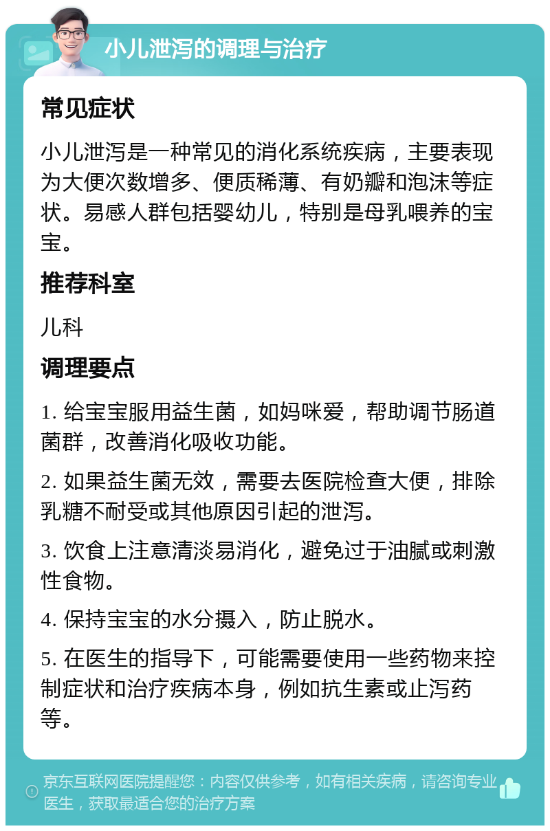 小儿泄泻的调理与治疗 常见症状 小儿泄泻是一种常见的消化系统疾病，主要表现为大便次数增多、便质稀薄、有奶瓣和泡沫等症状。易感人群包括婴幼儿，特别是母乳喂养的宝宝。 推荐科室 儿科 调理要点 1. 给宝宝服用益生菌，如妈咪爱，帮助调节肠道菌群，改善消化吸收功能。 2. 如果益生菌无效，需要去医院检查大便，排除乳糖不耐受或其他原因引起的泄泻。 3. 饮食上注意清淡易消化，避免过于油腻或刺激性食物。 4. 保持宝宝的水分摄入，防止脱水。 5. 在医生的指导下，可能需要使用一些药物来控制症状和治疗疾病本身，例如抗生素或止泻药等。