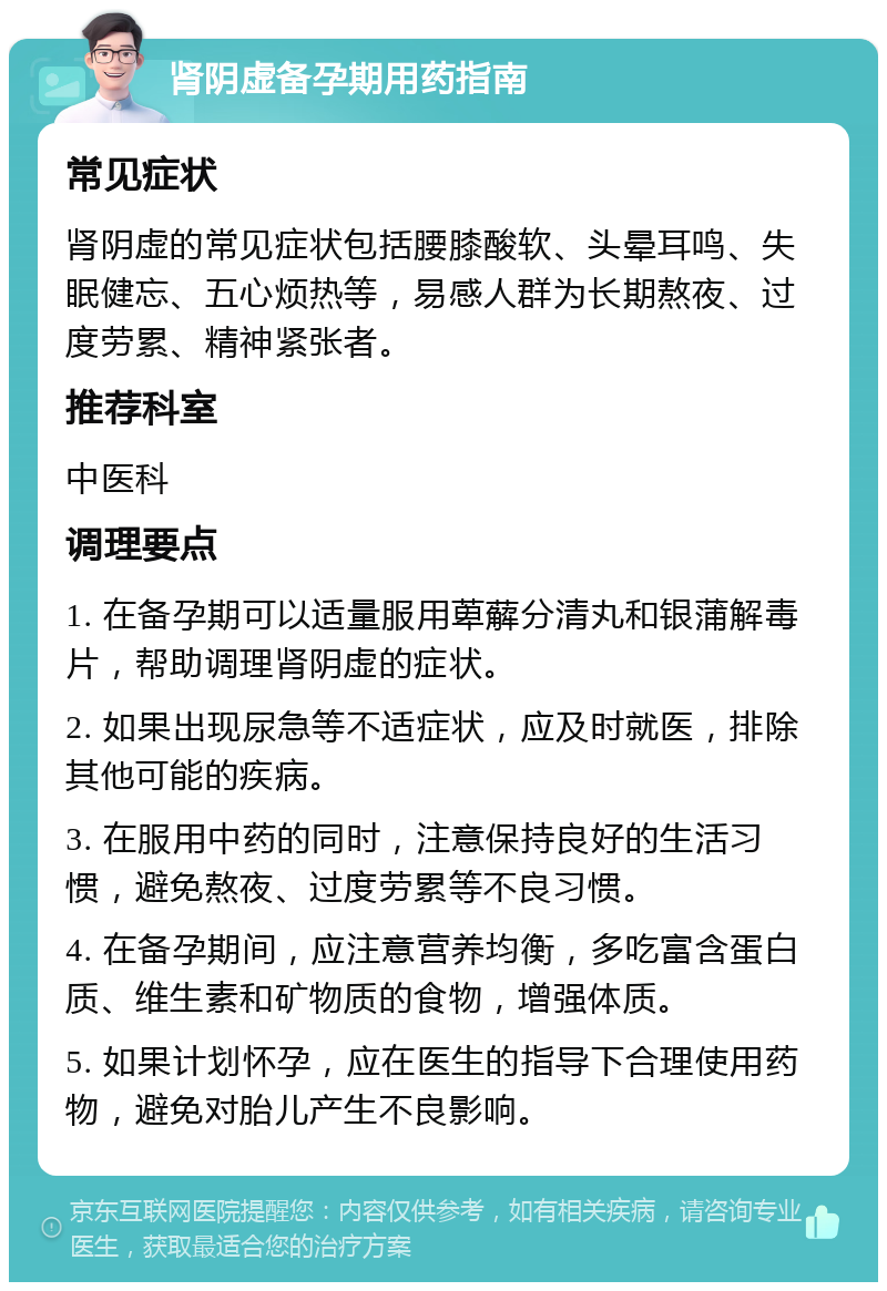 肾阴虚备孕期用药指南 常见症状 肾阴虚的常见症状包括腰膝酸软、头晕耳鸣、失眠健忘、五心烦热等，易感人群为长期熬夜、过度劳累、精神紧张者。 推荐科室 中医科 调理要点 1. 在备孕期可以适量服用萆薢分清丸和银蒲解毒片，帮助调理肾阴虚的症状。 2. 如果出现尿急等不适症状，应及时就医，排除其他可能的疾病。 3. 在服用中药的同时，注意保持良好的生活习惯，避免熬夜、过度劳累等不良习惯。 4. 在备孕期间，应注意营养均衡，多吃富含蛋白质、维生素和矿物质的食物，增强体质。 5. 如果计划怀孕，应在医生的指导下合理使用药物，避免对胎儿产生不良影响。