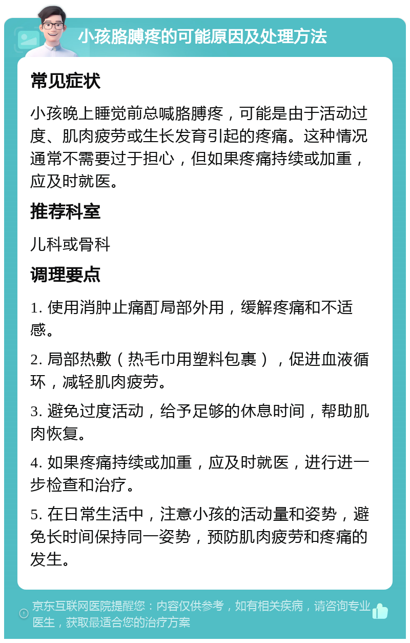 小孩胳膊疼的可能原因及处理方法 常见症状 小孩晚上睡觉前总喊胳膊疼，可能是由于活动过度、肌肉疲劳或生长发育引起的疼痛。这种情况通常不需要过于担心，但如果疼痛持续或加重，应及时就医。 推荐科室 儿科或骨科 调理要点 1. 使用消肿止痛酊局部外用，缓解疼痛和不适感。 2. 局部热敷（热毛巾用塑料包裹），促进血液循环，减轻肌肉疲劳。 3. 避免过度活动，给予足够的休息时间，帮助肌肉恢复。 4. 如果疼痛持续或加重，应及时就医，进行进一步检查和治疗。 5. 在日常生活中，注意小孩的活动量和姿势，避免长时间保持同一姿势，预防肌肉疲劳和疼痛的发生。