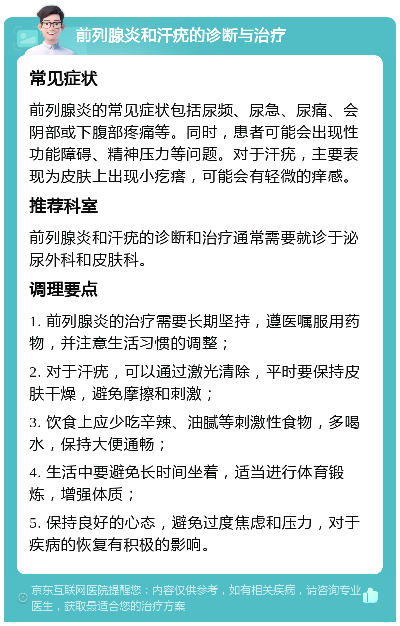 前列腺炎和汗疣的诊断与治疗 常见症状 前列腺炎的常见症状包括尿频、尿急、尿痛、会阴部或下腹部疼痛等。同时，患者可能会出现性功能障碍、精神压力等问题。对于汗疣，主要表现为皮肤上出现小疙瘩，可能会有轻微的痒感。 推荐科室 前列腺炎和汗疣的诊断和治疗通常需要就诊于泌尿外科和皮肤科。 调理要点 1. 前列腺炎的治疗需要长期坚持，遵医嘱服用药物，并注意生活习惯的调整； 2. 对于汗疣，可以通过激光清除，平时要保持皮肤干燥，避免摩擦和刺激； 3. 饮食上应少吃辛辣、油腻等刺激性食物，多喝水，保持大便通畅； 4. 生活中要避免长时间坐着，适当进行体育锻炼，增强体质； 5. 保持良好的心态，避免过度焦虑和压力，对于疾病的恢复有积极的影响。