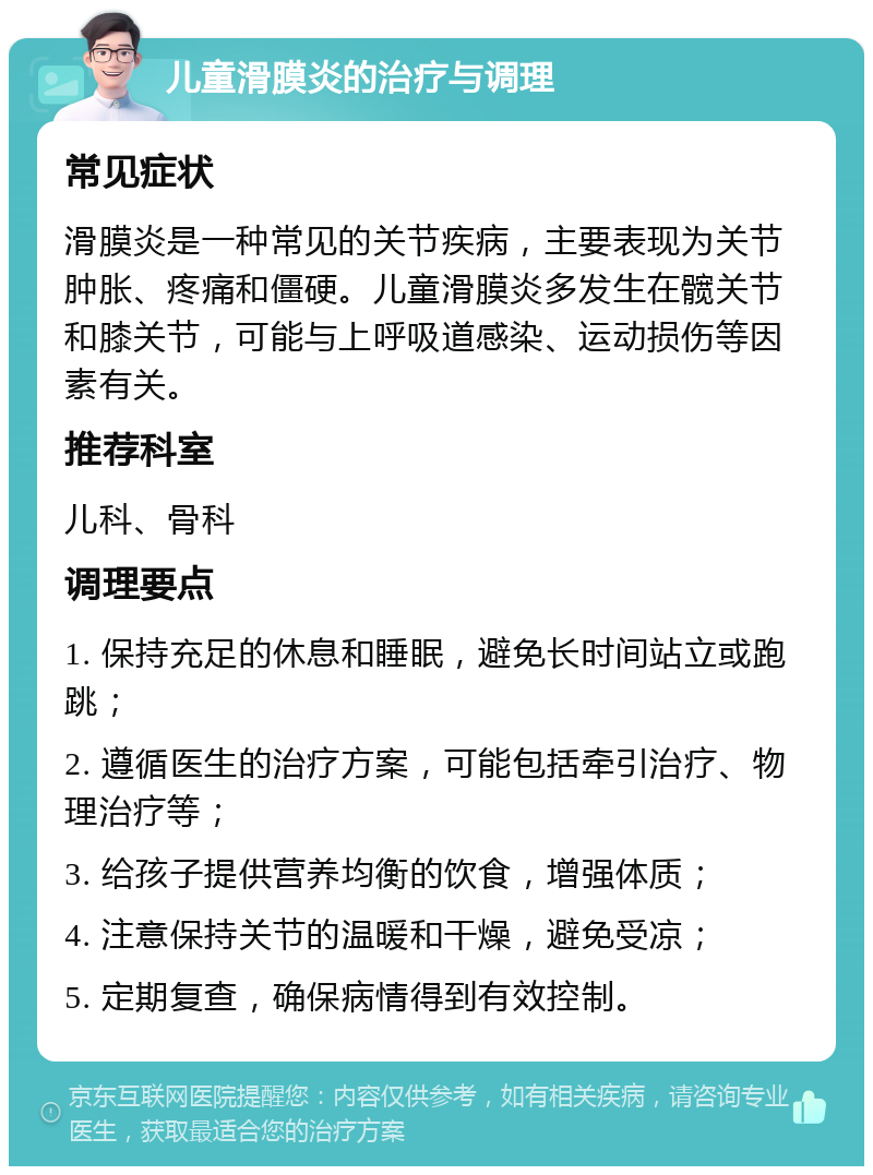 儿童滑膜炎的治疗与调理 常见症状 滑膜炎是一种常见的关节疾病，主要表现为关节肿胀、疼痛和僵硬。儿童滑膜炎多发生在髋关节和膝关节，可能与上呼吸道感染、运动损伤等因素有关。 推荐科室 儿科、骨科 调理要点 1. 保持充足的休息和睡眠，避免长时间站立或跑跳； 2. 遵循医生的治疗方案，可能包括牵引治疗、物理治疗等； 3. 给孩子提供营养均衡的饮食，增强体质； 4. 注意保持关节的温暖和干燥，避免受凉； 5. 定期复查，确保病情得到有效控制。