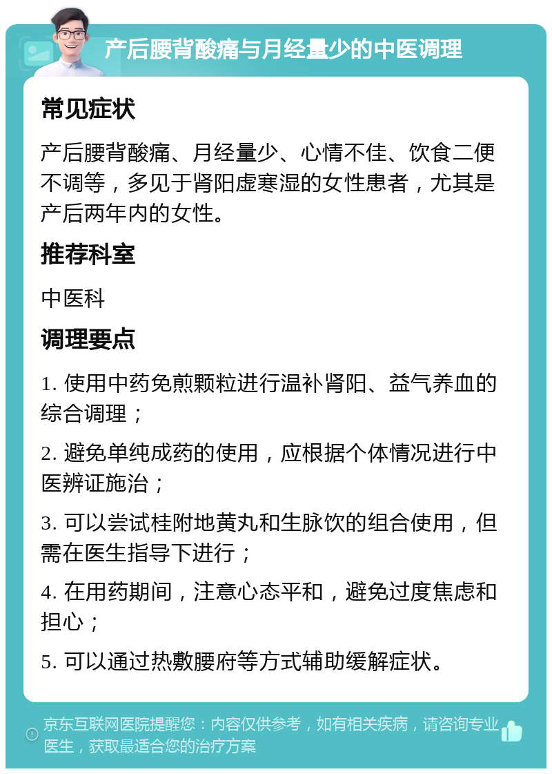 产后腰背酸痛与月经量少的中医调理 常见症状 产后腰背酸痛、月经量少、心情不佳、饮食二便不调等，多见于肾阳虚寒湿的女性患者，尤其是产后两年内的女性。 推荐科室 中医科 调理要点 1. 使用中药免煎颗粒进行温补肾阳、益气养血的综合调理； 2. 避免单纯成药的使用，应根据个体情况进行中医辨证施治； 3. 可以尝试桂附地黄丸和生脉饮的组合使用，但需在医生指导下进行； 4. 在用药期间，注意心态平和，避免过度焦虑和担心； 5. 可以通过热敷腰府等方式辅助缓解症状。