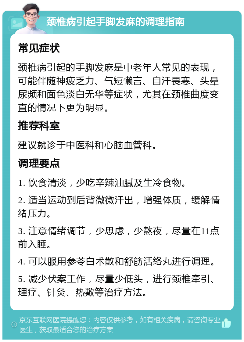 颈椎病引起手脚发麻的调理指南 常见症状 颈椎病引起的手脚发麻是中老年人常见的表现，可能伴随神疲乏力、气短懒言、自汗畏寒、头晕尿频和面色淡白无华等症状，尤其在颈椎曲度变直的情况下更为明显。 推荐科室 建议就诊于中医科和心脑血管科。 调理要点 1. 饮食清淡，少吃辛辣油腻及生冷食物。 2. 适当运动到后背微微汗出，增强体质，缓解情绪压力。 3. 注意情绪调节，少思虑，少熬夜，尽量在11点前入睡。 4. 可以服用参苓白术散和舒筋活络丸进行调理。 5. 减少伏案工作，尽量少低头，进行颈椎牵引、理疗、针灸、热敷等治疗方法。