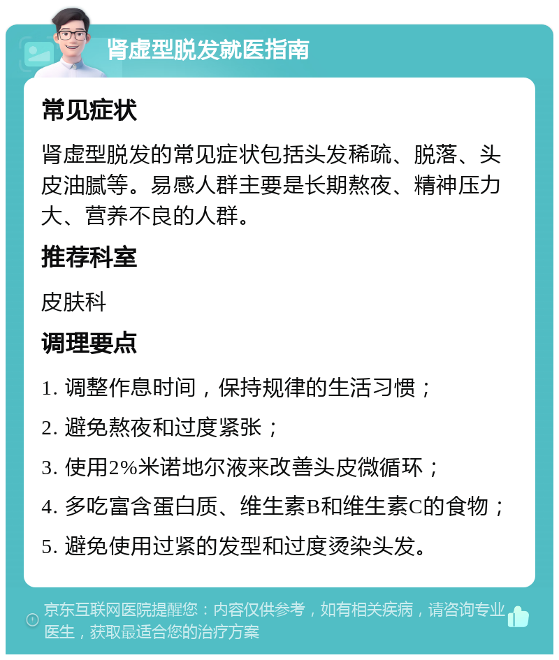 肾虚型脱发就医指南 常见症状 肾虚型脱发的常见症状包括头发稀疏、脱落、头皮油腻等。易感人群主要是长期熬夜、精神压力大、营养不良的人群。 推荐科室 皮肤科 调理要点 1. 调整作息时间，保持规律的生活习惯； 2. 避免熬夜和过度紧张； 3. 使用2%米诺地尔液来改善头皮微循环； 4. 多吃富含蛋白质、维生素B和维生素C的食物； 5. 避免使用过紧的发型和过度烫染头发。