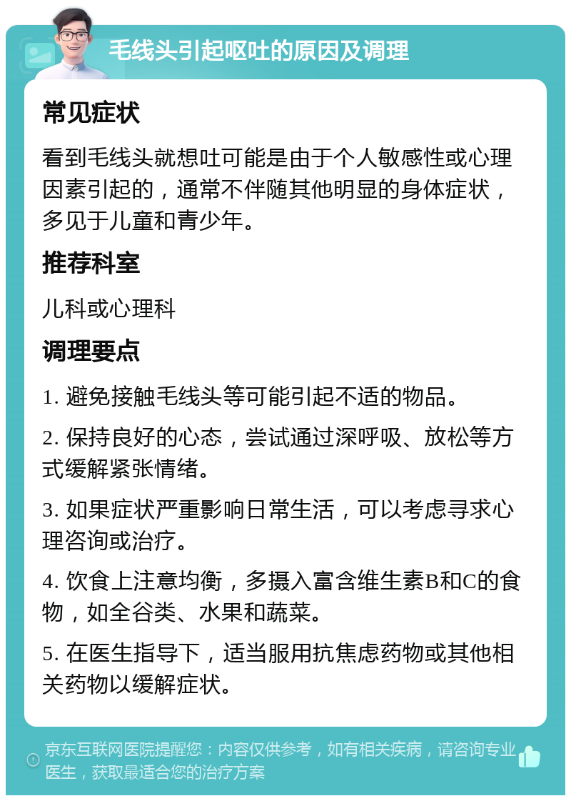 毛线头引起呕吐的原因及调理 常见症状 看到毛线头就想吐可能是由于个人敏感性或心理因素引起的，通常不伴随其他明显的身体症状，多见于儿童和青少年。 推荐科室 儿科或心理科 调理要点 1. 避免接触毛线头等可能引起不适的物品。 2. 保持良好的心态，尝试通过深呼吸、放松等方式缓解紧张情绪。 3. 如果症状严重影响日常生活，可以考虑寻求心理咨询或治疗。 4. 饮食上注意均衡，多摄入富含维生素B和C的食物，如全谷类、水果和蔬菜。 5. 在医生指导下，适当服用抗焦虑药物或其他相关药物以缓解症状。