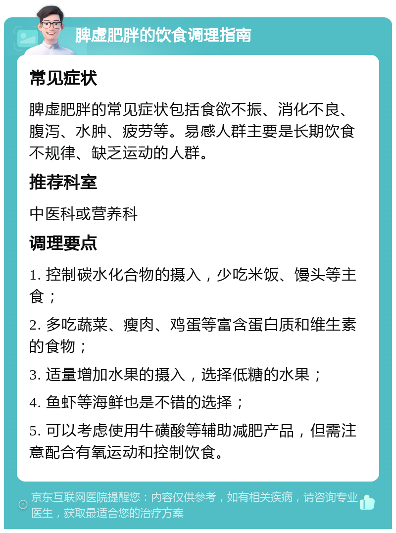 脾虚肥胖的饮食调理指南 常见症状 脾虚肥胖的常见症状包括食欲不振、消化不良、腹泻、水肿、疲劳等。易感人群主要是长期饮食不规律、缺乏运动的人群。 推荐科室 中医科或营养科 调理要点 1. 控制碳水化合物的摄入，少吃米饭、馒头等主食； 2. 多吃蔬菜、瘦肉、鸡蛋等富含蛋白质和维生素的食物； 3. 适量增加水果的摄入，选择低糖的水果； 4. 鱼虾等海鲜也是不错的选择； 5. 可以考虑使用牛磺酸等辅助减肥产品，但需注意配合有氧运动和控制饮食。