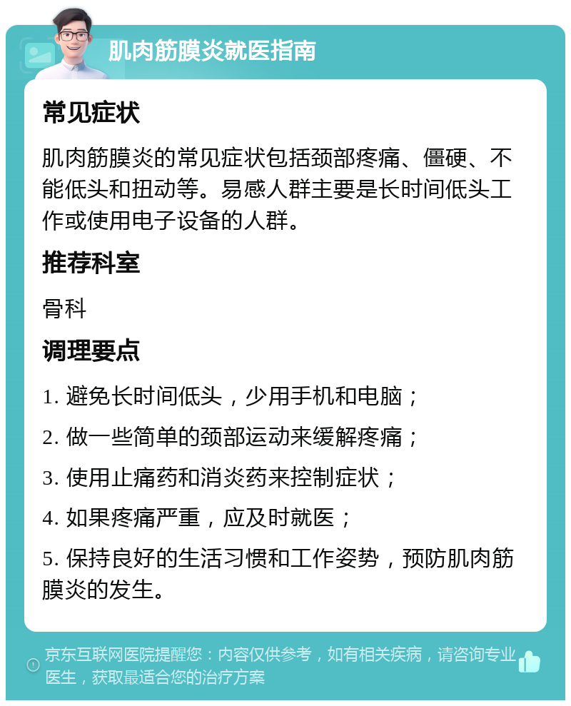 肌肉筋膜炎就医指南 常见症状 肌肉筋膜炎的常见症状包括颈部疼痛、僵硬、不能低头和扭动等。易感人群主要是长时间低头工作或使用电子设备的人群。 推荐科室 骨科 调理要点 1. 避免长时间低头，少用手机和电脑； 2. 做一些简单的颈部运动来缓解疼痛； 3. 使用止痛药和消炎药来控制症状； 4. 如果疼痛严重，应及时就医； 5. 保持良好的生活习惯和工作姿势，预防肌肉筋膜炎的发生。