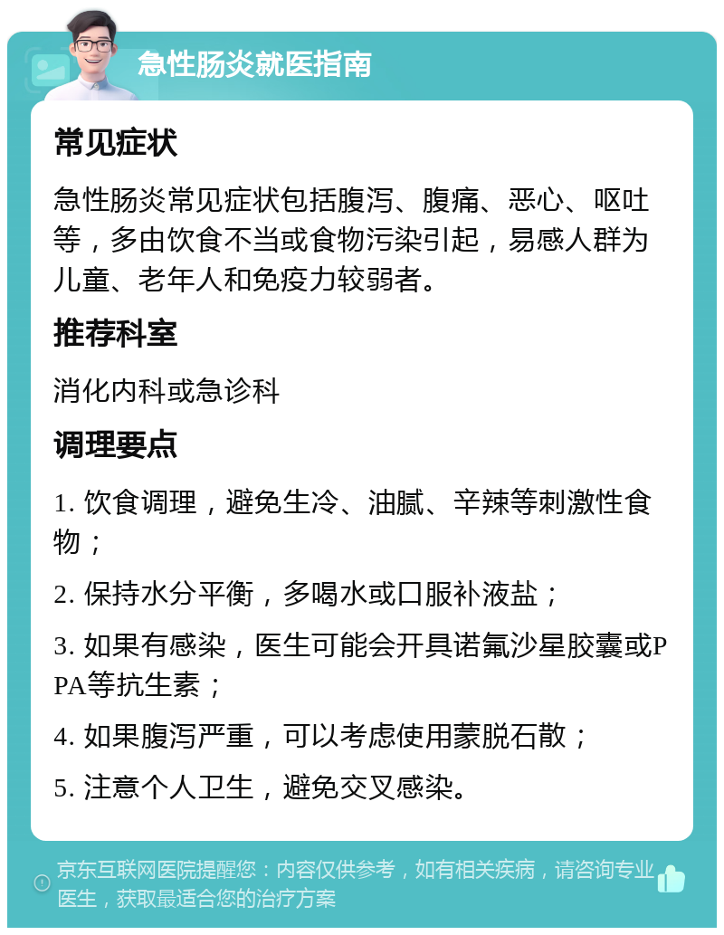 急性肠炎就医指南 常见症状 急性肠炎常见症状包括腹泻、腹痛、恶心、呕吐等，多由饮食不当或食物污染引起，易感人群为儿童、老年人和免疫力较弱者。 推荐科室 消化内科或急诊科 调理要点 1. 饮食调理，避免生冷、油腻、辛辣等刺激性食物； 2. 保持水分平衡，多喝水或口服补液盐； 3. 如果有感染，医生可能会开具诺氟沙星胶囊或PPA等抗生素； 4. 如果腹泻严重，可以考虑使用蒙脱石散； 5. 注意个人卫生，避免交叉感染。