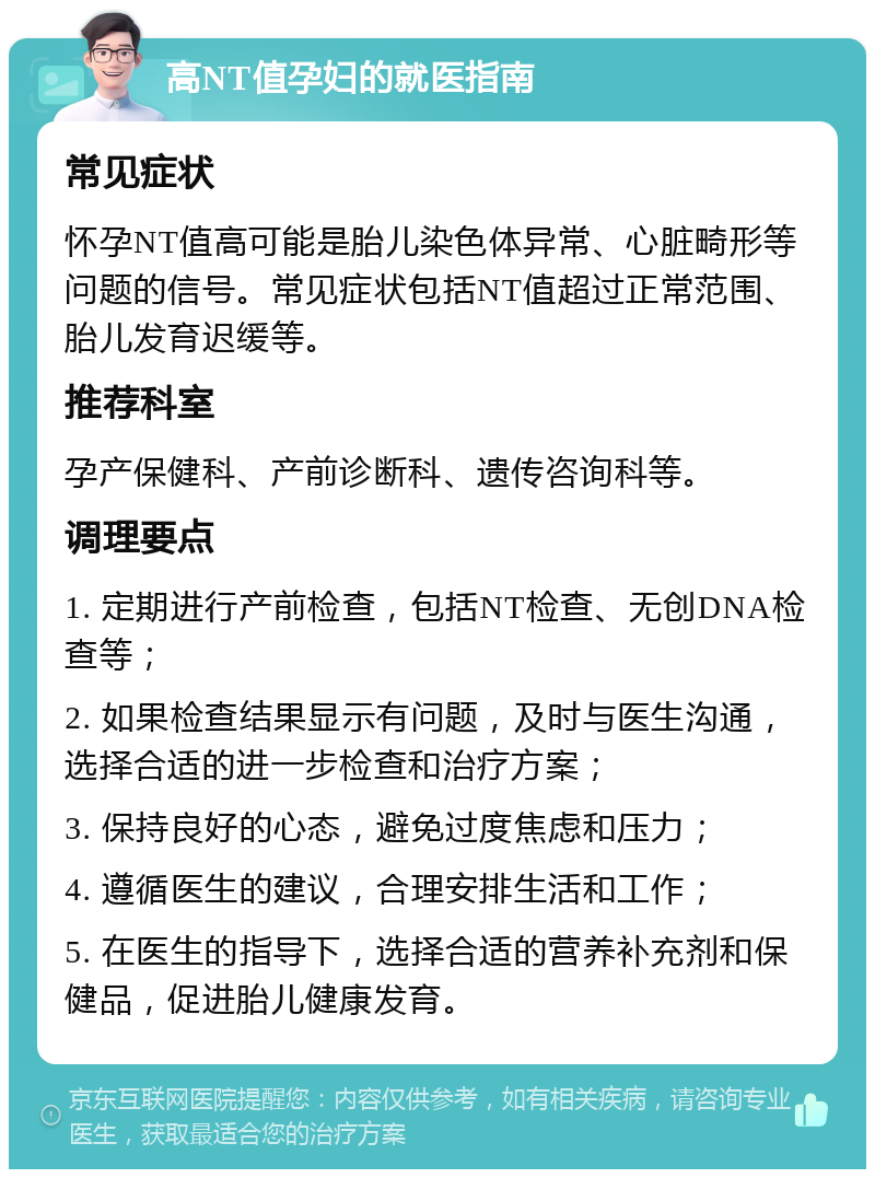 高NT值孕妇的就医指南 常见症状 怀孕NT值高可能是胎儿染色体异常、心脏畸形等问题的信号。常见症状包括NT值超过正常范围、胎儿发育迟缓等。 推荐科室 孕产保健科、产前诊断科、遗传咨询科等。 调理要点 1. 定期进行产前检查，包括NT检查、无创DNA检查等； 2. 如果检查结果显示有问题，及时与医生沟通，选择合适的进一步检查和治疗方案； 3. 保持良好的心态，避免过度焦虑和压力； 4. 遵循医生的建议，合理安排生活和工作； 5. 在医生的指导下，选择合适的营养补充剂和保健品，促进胎儿健康发育。