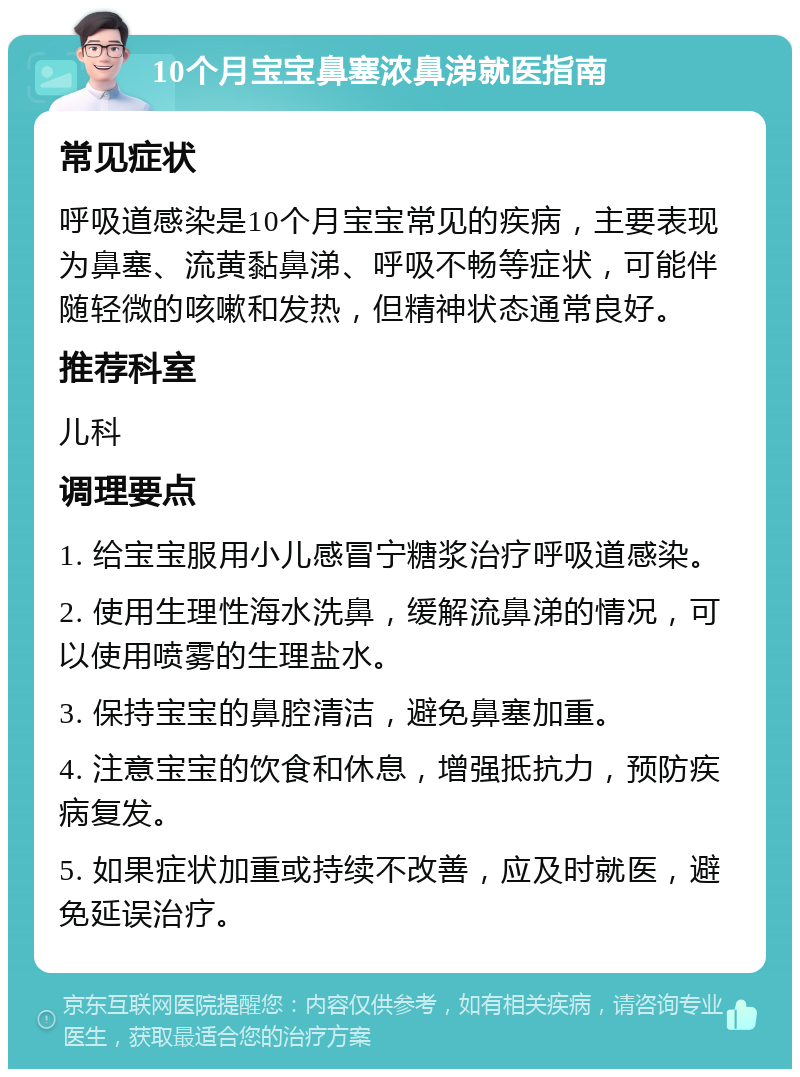 10个月宝宝鼻塞浓鼻涕就医指南 常见症状 呼吸道感染是10个月宝宝常见的疾病，主要表现为鼻塞、流黄黏鼻涕、呼吸不畅等症状，可能伴随轻微的咳嗽和发热，但精神状态通常良好。 推荐科室 儿科 调理要点 1. 给宝宝服用小儿感冒宁糖浆治疗呼吸道感染。 2. 使用生理性海水洗鼻，缓解流鼻涕的情况，可以使用喷雾的生理盐水。 3. 保持宝宝的鼻腔清洁，避免鼻塞加重。 4. 注意宝宝的饮食和休息，增强抵抗力，预防疾病复发。 5. 如果症状加重或持续不改善，应及时就医，避免延误治疗。