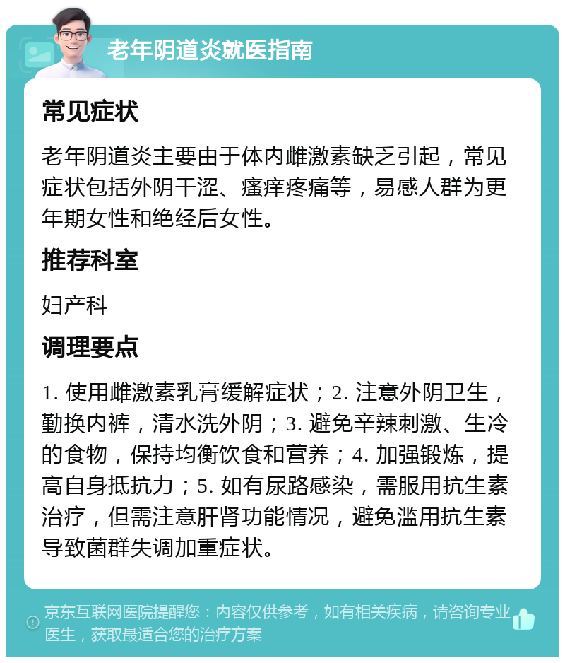 老年阴道炎就医指南 常见症状 老年阴道炎主要由于体内雌激素缺乏引起，常见症状包括外阴干涩、瘙痒疼痛等，易感人群为更年期女性和绝经后女性。 推荐科室 妇产科 调理要点 1. 使用雌激素乳膏缓解症状；2. 注意外阴卫生，勤换内裤，清水洗外阴；3. 避免辛辣刺激、生冷的食物，保持均衡饮食和营养；4. 加强锻炼，提高自身抵抗力；5. 如有尿路感染，需服用抗生素治疗，但需注意肝肾功能情况，避免滥用抗生素导致菌群失调加重症状。