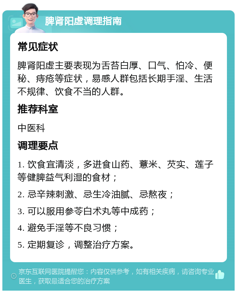 脾肾阳虚调理指南 常见症状 脾肾阳虚主要表现为舌苔白厚、口气、怕冷、便秘、痔疮等症状，易感人群包括长期手淫、生活不规律、饮食不当的人群。 推荐科室 中医科 调理要点 1. 饮食宜清淡，多进食山药、薏米、芡实、莲子等健脾益气利湿的食材； 2. 忌辛辣刺激、忌生冷油腻、忌熬夜； 3. 可以服用参苓白术丸等中成药； 4. 避免手淫等不良习惯； 5. 定期复诊，调整治疗方案。