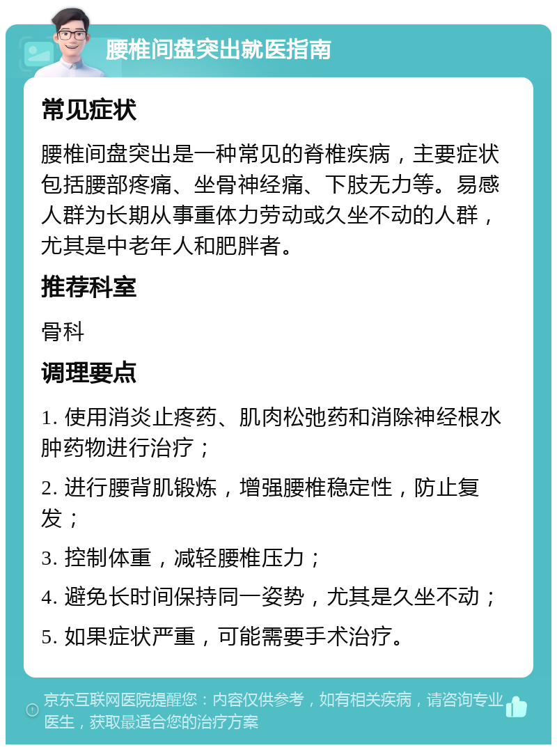 腰椎间盘突出就医指南 常见症状 腰椎间盘突出是一种常见的脊椎疾病，主要症状包括腰部疼痛、坐骨神经痛、下肢无力等。易感人群为长期从事重体力劳动或久坐不动的人群，尤其是中老年人和肥胖者。 推荐科室 骨科 调理要点 1. 使用消炎止疼药、肌肉松弛药和消除神经根水肿药物进行治疗； 2. 进行腰背肌锻炼，增强腰椎稳定性，防止复发； 3. 控制体重，减轻腰椎压力； 4. 避免长时间保持同一姿势，尤其是久坐不动； 5. 如果症状严重，可能需要手术治疗。