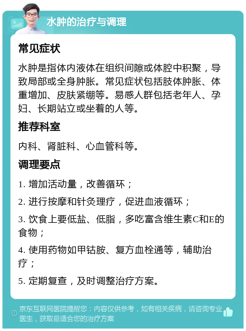 水肿的治疗与调理 常见症状 水肿是指体内液体在组织间隙或体腔中积聚，导致局部或全身肿胀。常见症状包括肢体肿胀、体重增加、皮肤紧绷等。易感人群包括老年人、孕妇、长期站立或坐着的人等。 推荐科室 内科、肾脏科、心血管科等。 调理要点 1. 增加活动量，改善循环； 2. 进行按摩和针灸理疗，促进血液循环； 3. 饮食上要低盐、低脂，多吃富含维生素C和E的食物； 4. 使用药物如甲钴胺、复方血栓通等，辅助治疗； 5. 定期复查，及时调整治疗方案。