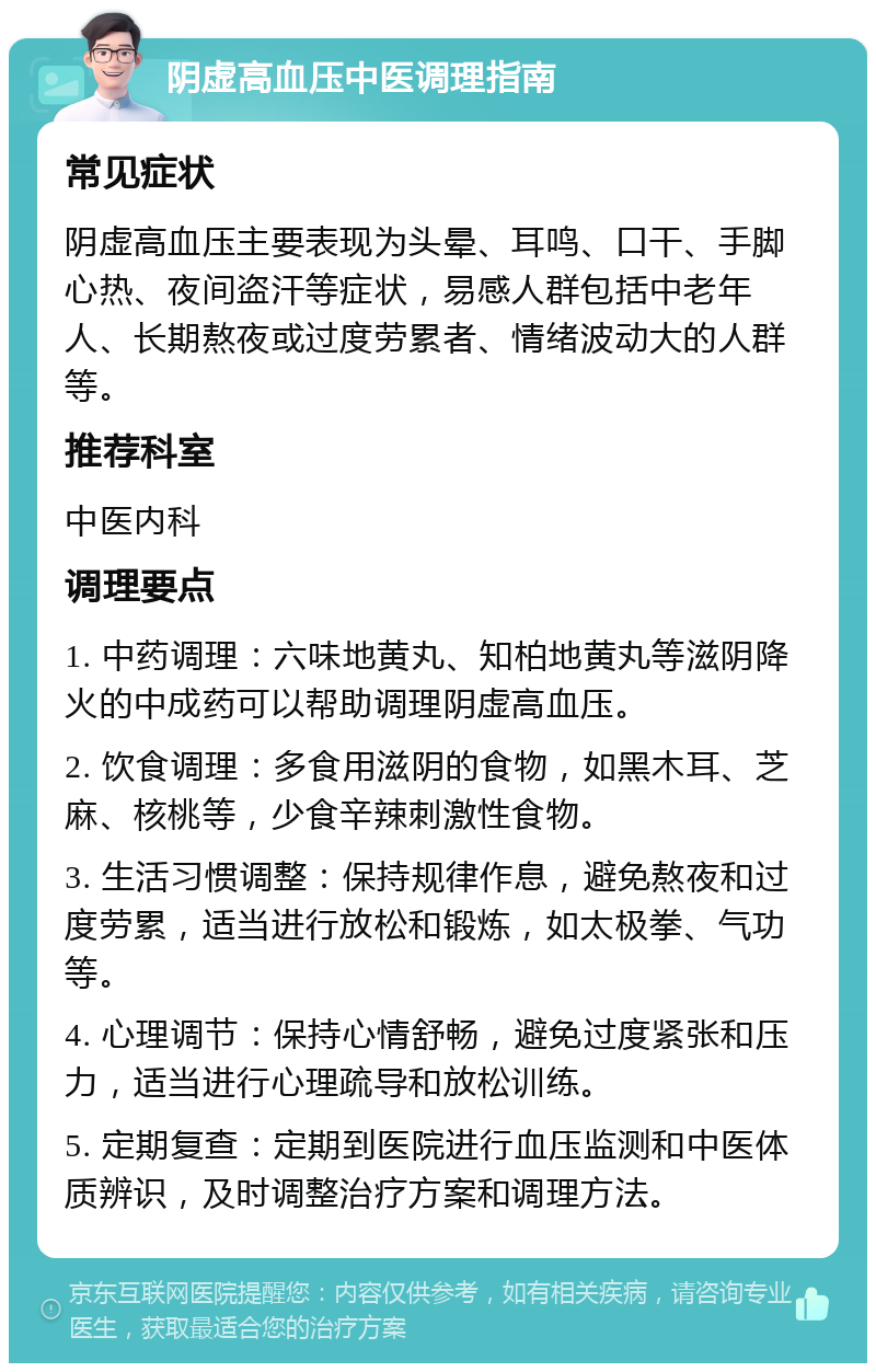 阴虚高血压中医调理指南 常见症状 阴虚高血压主要表现为头晕、耳鸣、口干、手脚心热、夜间盗汗等症状，易感人群包括中老年人、长期熬夜或过度劳累者、情绪波动大的人群等。 推荐科室 中医内科 调理要点 1. 中药调理：六味地黄丸、知柏地黄丸等滋阴降火的中成药可以帮助调理阴虚高血压。 2. 饮食调理：多食用滋阴的食物，如黑木耳、芝麻、核桃等，少食辛辣刺激性食物。 3. 生活习惯调整：保持规律作息，避免熬夜和过度劳累，适当进行放松和锻炼，如太极拳、气功等。 4. 心理调节：保持心情舒畅，避免过度紧张和压力，适当进行心理疏导和放松训练。 5. 定期复查：定期到医院进行血压监测和中医体质辨识，及时调整治疗方案和调理方法。