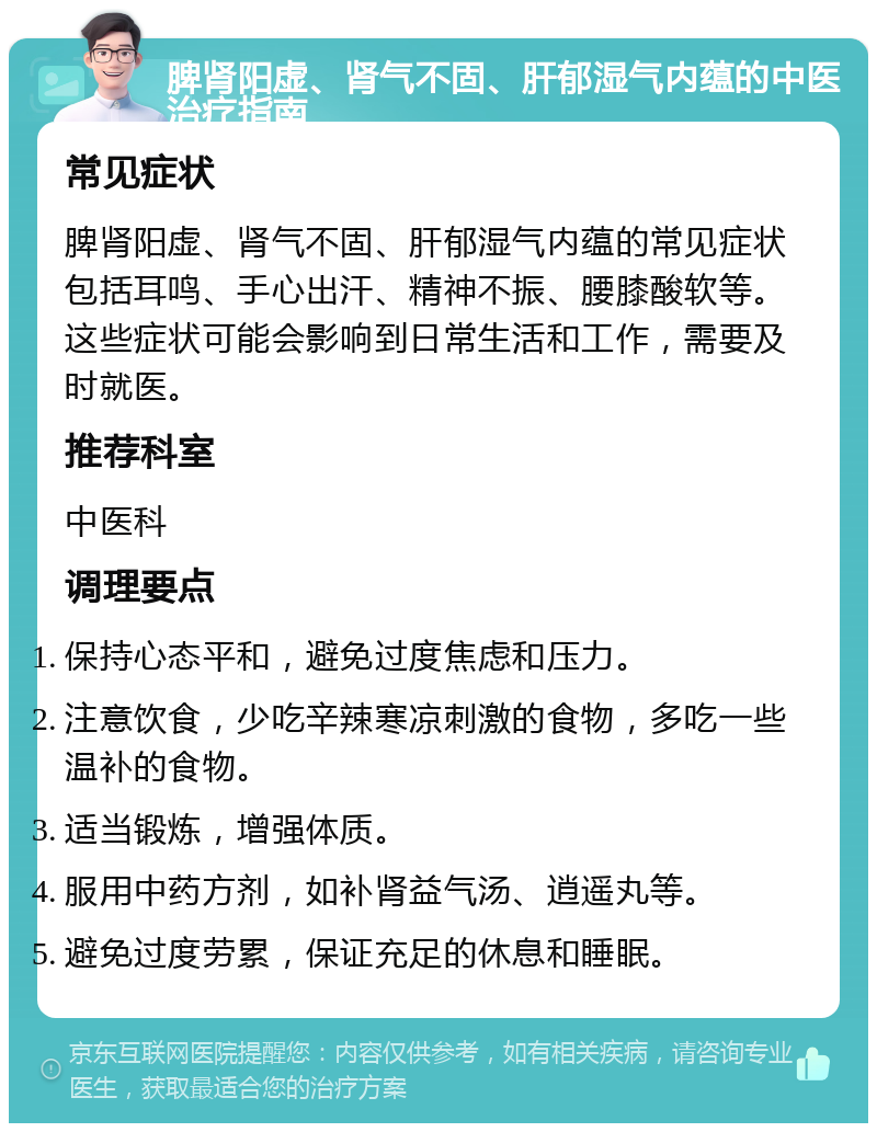 脾肾阳虚、肾气不固、肝郁湿气内蕴的中医治疗指南 常见症状 脾肾阳虚、肾气不固、肝郁湿气内蕴的常见症状包括耳鸣、手心出汗、精神不振、腰膝酸软等。这些症状可能会影响到日常生活和工作，需要及时就医。 推荐科室 中医科 调理要点 保持心态平和，避免过度焦虑和压力。 注意饮食，少吃辛辣寒凉刺激的食物，多吃一些温补的食物。 适当锻炼，增强体质。 服用中药方剂，如补肾益气汤、逍遥丸等。 避免过度劳累，保证充足的休息和睡眠。