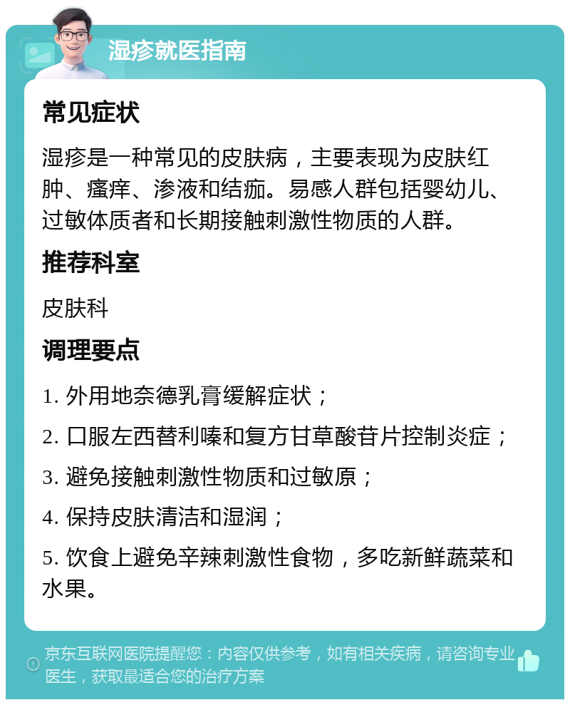 湿疹就医指南 常见症状 湿疹是一种常见的皮肤病，主要表现为皮肤红肿、瘙痒、渗液和结痂。易感人群包括婴幼儿、过敏体质者和长期接触刺激性物质的人群。 推荐科室 皮肤科 调理要点 1. 外用地奈德乳膏缓解症状； 2. 口服左西替利嗪和复方甘草酸苷片控制炎症； 3. 避免接触刺激性物质和过敏原； 4. 保持皮肤清洁和湿润； 5. 饮食上避免辛辣刺激性食物，多吃新鲜蔬菜和水果。