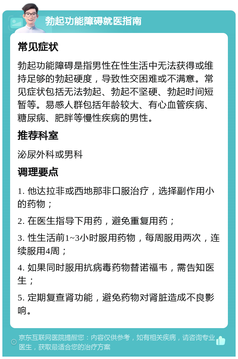 勃起功能障碍就医指南 常见症状 勃起功能障碍是指男性在性生活中无法获得或维持足够的勃起硬度，导致性交困难或不满意。常见症状包括无法勃起、勃起不坚硬、勃起时间短暂等。易感人群包括年龄较大、有心血管疾病、糖尿病、肥胖等慢性疾病的男性。 推荐科室 泌尿外科或男科 调理要点 1. 他达拉非或西地那非口服治疗，选择副作用小的药物； 2. 在医生指导下用药，避免重复用药； 3. 性生活前1~3小时服用药物，每周服用两次，连续服用4周； 4. 如果同时服用抗病毒药物替诺福韦，需告知医生； 5. 定期复查肾功能，避免药物对肾脏造成不良影响。