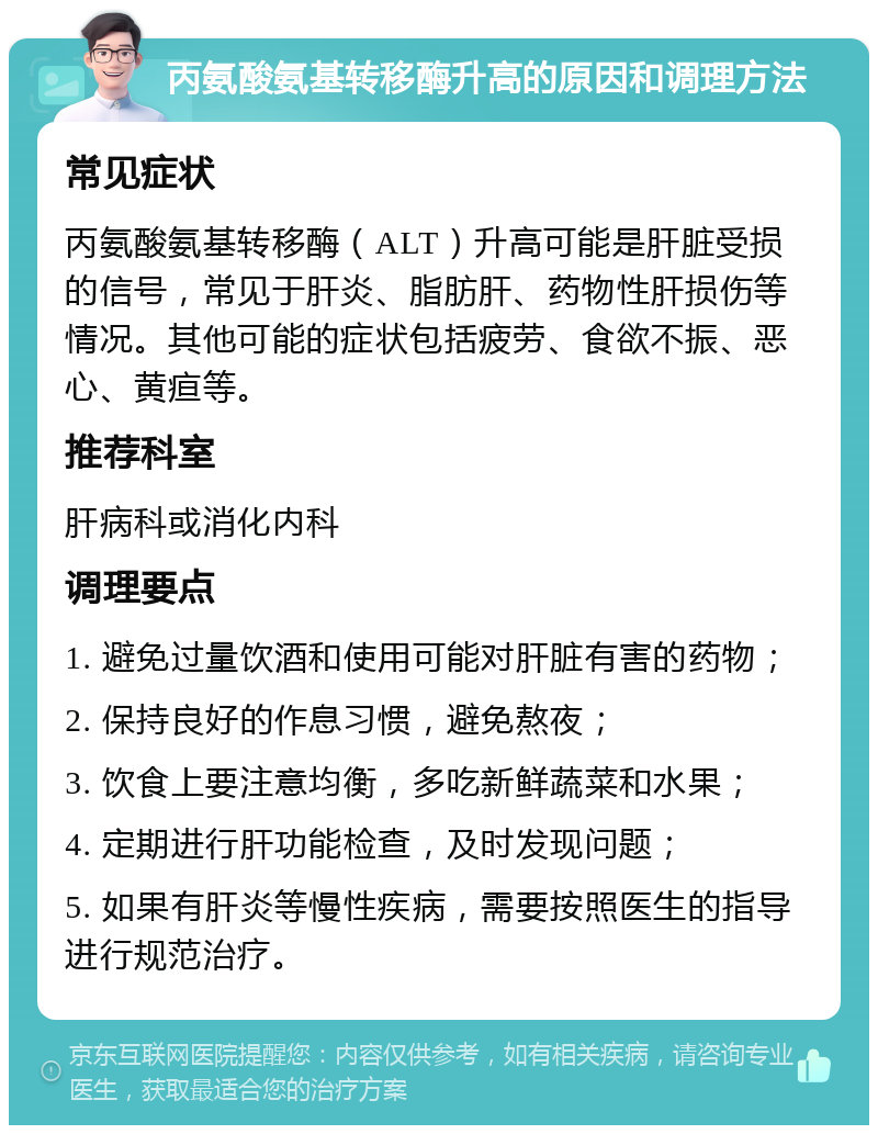 丙氨酸氨基转移酶升高的原因和调理方法 常见症状 丙氨酸氨基转移酶（ALT）升高可能是肝脏受损的信号，常见于肝炎、脂肪肝、药物性肝损伤等情况。其他可能的症状包括疲劳、食欲不振、恶心、黄疸等。 推荐科室 肝病科或消化内科 调理要点 1. 避免过量饮酒和使用可能对肝脏有害的药物； 2. 保持良好的作息习惯，避免熬夜； 3. 饮食上要注意均衡，多吃新鲜蔬菜和水果； 4. 定期进行肝功能检查，及时发现问题； 5. 如果有肝炎等慢性疾病，需要按照医生的指导进行规范治疗。